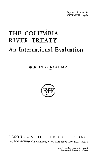 handle is hein.water/crtie0001 and id is 1 raw text is: Reprint Number 42
SEPTEMBER 1963
THE COLUMBIA
RIVER TREATY
An International Evaluation
By JOHN V. KRUTILLA

RESOURCES

FOR THE FUTURE, INC.

1755 MASSACHUSETTS AVENUE, N.W., WASHINGTON, D.C. 20036
Single copies free on request
Additional copies 25¢ each


