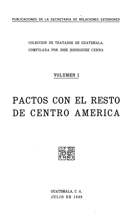 handle is hein.weaties/cdetrguat0001 and id is 1 raw text is: PUBLICACIONES DE LA SECRETARIA DE RELACIONES EXTERIORES

COLECCION DE TRATADOS DE GUATEMALA,
COMPILADA POR JOSE RODRIGUEZ CERNA
VOLUMEN I
PACTOS CON EL RESTO
DE CENTRO AMERICA
GUATEMALA, C. A.
JULIO DE 1939


