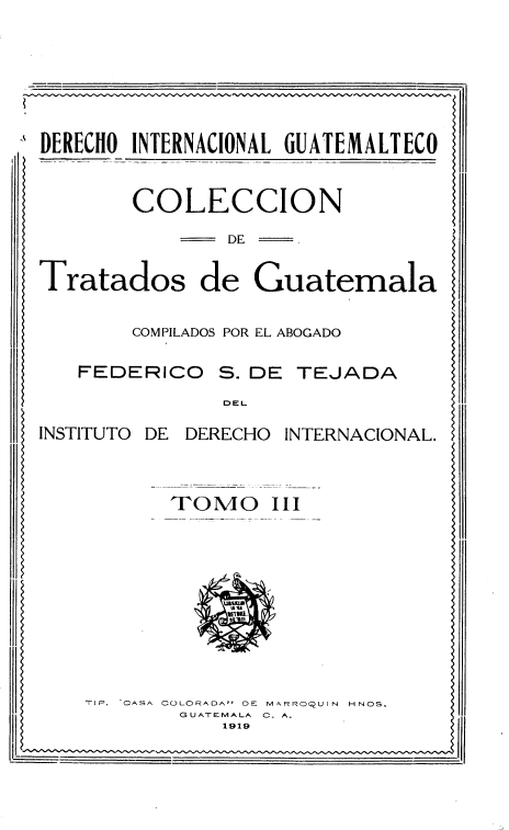 handle is hein.weaties/cndtsdga0003 and id is 1 raw text is: 






DERECHO INTERNACIONAL GUATEMALTECO


        COLECCION
               DE

Tratados de Guatemala

        COMPILADOS POR EL ABOGADO

   FEDERICO S. DE TEJADA
               DEL
INSTITUTO DE DERECHO INTERNACIONAL.


           TOMO III










    TIP. ^CASA COLORADA- DE MARROQUIN  HNOS.
           GUATEMALA  C. A.
  ..,,         ' 19.9


