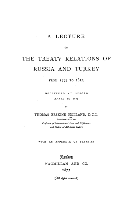 handle is hein.weaties/ltreabru0001 and id is 1 raw text is: A LECTURE
ON
THE TREATY RELATIONS OF

RUSSIA AND TURKEY
FROM 1774 TO 1853
DELIVERED AT OXFORD
APRIL  28,  1877
BY
THOMAS ERSKINE HOLLAND, D.C. L.
Barrister- at -Law
Professor of International Law and Diflomacy
and Fellow of All Souls College

WITH AN APPENDIX OF TREATIES
MACMILLAN AND CO.
1877

[ All rights reserved]


