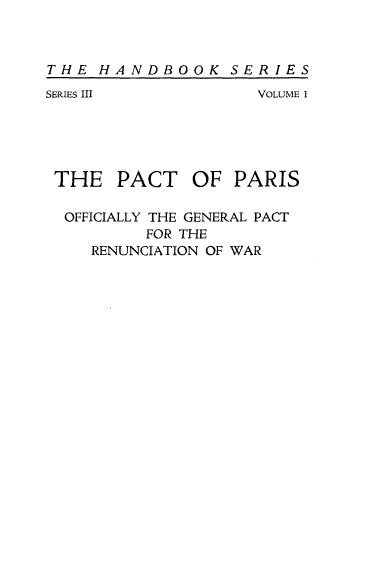 handle is hein.weaties/sappar0001 and id is 1 raw text is: 


THE HANDBOOK SERIES
SERIES III          VOLUME 1





THE PACT OF PARIS

  OFFICIALLY THE GENERAL PACT
          FOR THE
    RENUNCIATION OF WAR


