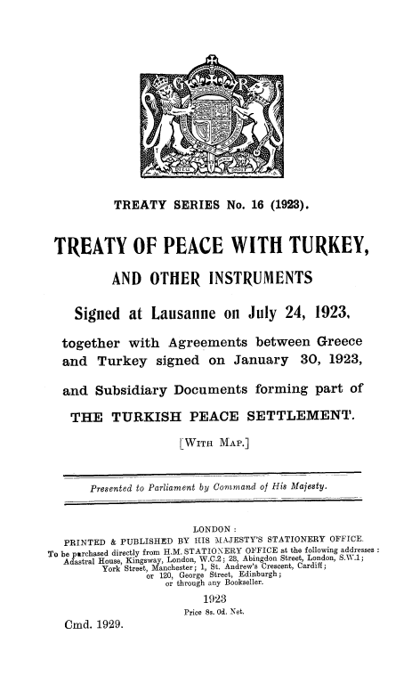 handle is hein.weaties/tpctrk0001 and id is 1 raw text is: 














           TREATY SERIES No. 16 (1923).


 TREATY OF PEACE WITH TURKEY,

          AND    OTHER    INSTRUMENTS

    Signed at Lausanne on July 24, 1923,

  together with Agreements between Greece
  and Turkey signed on January           30, 1923,

  and Subsidiary Documents forming part of

    THE TURKISH PEACE SETTLEMENT.

                     LWITH MAP.]


       Presented to Parliament by Command of His Majesty.


                        LONDON:
   PRINTED & PUBLISHED BY 1IS MAJESTY'S STATIONERY OFFICE.
To be purchased directly from H.M. STATIONERY OFFICE at the following addresses
  Adastral House, Kingsway, London, W.C.2; 28, Abingdon Street, London, S.W.1;
         York Street, Manchester; 1, St. Andrew's Crescent, Cardiff;
                or 120, George Street, Edinburgh;
                   or through any Bookseller.
                         1923
                      Price 8s. Od. Net.
   Cmd. 1929.


