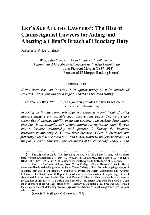 handle is hein.journals/arzjl40 and id is 143 raw text is: LET'S SUE ALL THE LAWYERS: The Rise of
Claims Against Lawyers for Aiding and
Abetting a Client's Breach of Fiduciary Duty
Katerina P. Lewinbukt
Well, I don 't know as I want a lawyer to tell me what
I cannot do. I hire him to tell me how to do what I want to do.
John Pierpont Morgan (1837-1913),
Founder of JP Morgan Banking House'
INTRODUCTION
If you drive East on Interstate I-10 approximately 60 miles outside of
Houston, Texas, you will see a huge billboard on the road stating:
WE SUE LAWYERS... (the sign then provides the law firm's name
and contact information)
Shocking as it may seem, this sign represents a recent trend of suing
lawyers using every possible legal theory that exists. The courts are
supportive of attorney liability in various contexts, thus making these claims
possible. As an example, let's assume attorney A represents client B, who
has a business relationship with partner C. During the business
transactions involving B, C, and their business, Client B breached her
fiduciary duty that she owed to C, and C now wants to sue for the breach. In
the past, C could only sue Bfor her breach offiduciary duty. Today, C will
JL  The original quote is The first thing we do, let's kill all the lawyers, which came
Ir  T
from William Shakespeare's Henry VI. WILLIAM SHAKESPEARE, THE SECOND PART OF KING
HENRY THE SIXTH, act IV, sc. 2. The author changed the quote to fit the topic of this article.
t   Assistant Professor of Law, South Texas College of Law, Houston. I would like to
thank my friends and colleagues at the South Texas College of Law for their ongoing support of
scholarly pursuits. I am especially grateful to Professors Adam Gershowitz and Andrew
Solomon of the South Texas College of Law who have made a number of helpful suggestions. I
also would like to thank Leslie Ward and Darcie Cobden for their invaluable assistance in
preparation of this article. This article was inspired by my interactions with Tom McGarry and
other attorneys at the Chicago office of the Hinshaw & Culbertson law firm who have shared
their experiences of defending lawyers against accusations of legal malpractice and various
other claims.
1.  QUOTE IT 11124 (Eugene C. Gerhart ed., 1988).


