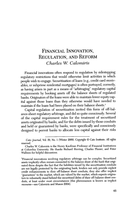 handle is hein.journals/catoj29 and id is 67 raw text is: FINANCIAL INNOVATION,
REGULATION, AND REFORM
Charles W Calomiris
Financial innovations often respond to regulation by sidestepping
regulatory restrictions that would otherwise limit activities in which
people wish to engage. Securitization of loans (e.g., credit card receiv-
ables, or subprime residential mortgages) is often portrayed, correctly,
as having arisen in part as a means of arbitraging regulatory capital
requirements by booking assets off the balance sheets of regulated
banks. Originators of the loans were able to maintain lower equity cap-
ital against those loans than they otherwise would have needed to
maintain if the loans had been placed on their balance sheets.'
Capital regulation of securitization invited this form of off-bal-
ance-sheet regulatory arbitrage, and did so quite consciously. Several
of the capital requirement rules for the treatment of securitized
assets originated by banks, and for the debts issued by those conduits
and held or guaranteed by banks, were specifically and consciously
designed to permit banks to allocate less capital against their risks
Cato Journal, Vol. 29, No. 1 (Winter 2009). Copyright @ Cato Institute. All tights
reserved.
Charles W Calomiris is the Henry Kaufman Professor of Financial Institutions
at Columbia University. He thanks Richard Herring, Charles Plosser, and Peter
Wallison for helpful discussions.
'Financial innovations involving regulatory arbitrage can be complex. Securitized
assets implicitly often remain connected to the balance sheet of the bank that origi-
nated them despite the fact that the liabilities issued by the securitization conduits
are not legally protected by the originating bank; lenders not only provide explicit
credit enhancements to their off-balance sheet conduits, they also offer implicit
guarantees to the market, which are valued by the market, which expects origina-
tors to voluntarily stand behind the securitized debts of their off-balance sheet con-
duits, at least under most circumstances (this phenomenon is known as implicit
recourse-see Calomiris and Mason 2004).

65


