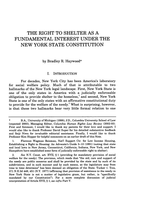 handle is hein.journals/colhr34 and id is 165 raw text is: THE RIGHT TO SHELTER AS A
FUNDAMENTAL INTEREST UNDER THE
NEW YORK STATE CONSTITUTION
by Bradley R. Haywood*
I. INTRODUCTION
For decades, New York City has been America's laboratory
for social welfare policy. Much of that is attributable to two
hallmarks of the New York legal landscape. First, New York State is
one of the only states in America with a judicially enforceable
obligation to provide shelter to the homeless,' and second, New York
State is one of the only states with an affirmative constitutional duty
to provide for the welfare of the needy.2 What is surprising, however,
is that these two hallmarks bear very little formal relation to one
*       B.A., University of Michigan (1998); J.D., Columbia University School of Law
(expected 2003); Managing Editor, Columbia Human Rights Law Review (2002-03).
First and foremost, I would like to thank my parents for their love and support. I
would also like to thank Professor David Super for his detailed substantive feedback
and Seiji Niwa for invaluable editorial assistance. Finally, I would like to thank
Professor Kim Hopper for helpful comments on an earlier draft of this Note.
1.    Florence Wagman Roisman, Nat'l Support Ctr. for Low Income Housing,
Establishing a Right to Housing: An Advocate's Guide 5-13 (1991) (noting that state
and local laws in New Jersey, Connecticut, California, Indiana, New York, and New
Hampshire have established some form of judicially enforceable right to shelter).
2.    See N.Y. Const. art. XVII, § 1 (providing for mandatory provision of social
welfare for the needy). The provision, which reads that the aid, care and support of
the needy are public concerns and shall be provided by the state and by such of its
subdivisions, and in such manner and by such means, as the legislature may from
time to time determine has been deemed an obligation of the State. Tucker v. Toia,
371 N.E.2d 449, 451 (N.Y. 1977) (affirming that provision of assistance to the needy in
New York State is not a matter of legislative grace, but rather, is specifically
mandated by our Constitution). For a more complete discussion of judicial
interpretation of Article XVII, § 1, see infra Part V.


