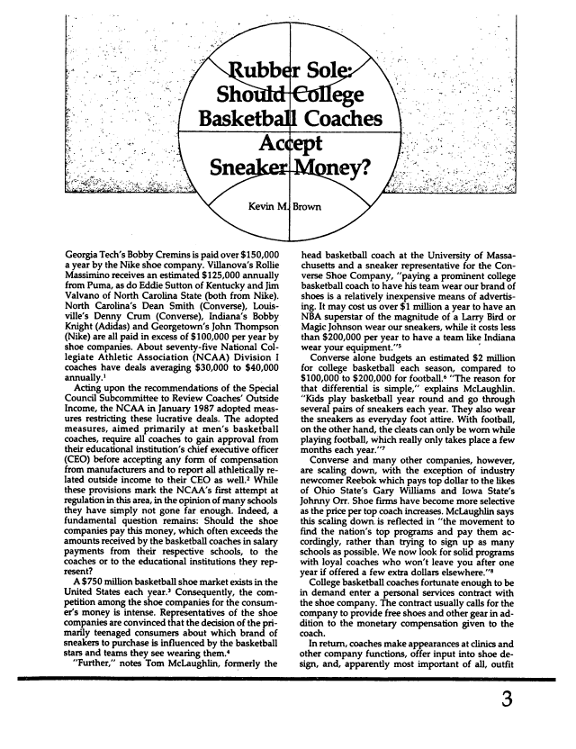 handle is hein.journals/entspl7 and id is 27 raw text is: Georgia Tech's Bobby Cremins is paid over $150,000
a year by the Nike shoe company. Villanova's Rollie
Massimino receives an estimated $125,000 annually
from Puma, as do Eddie Sutton of Kentucky and Jim
Valvano of North Carolina State (both from Nike).
North Carolina's Dean Smith (Converse), Louis-
ville's Denny Crum (Converse), Indiana's Bobby
Knight (Adidas) and Georgetown's John Thompson
(Nike) are all paid in excess of $100,000 per year by
shoe companies. About seventy-five National Col-
legiate Athletic Association (NCAA) Division I
coaches have deals averaging $30,000 to $40,000
annually.'
Acting upon the recommendations of the Special
Council Subcommittee to Review Coaches' Outside
Income, the NCAA in January 1987 adopted meas-
ures restricting these lucrative deals. The adopted
measures, aimed primarily at men's basketball
coaches, require all coaches to gain approval from
their educational institution's chief executive officer
(CEO) before accepting any form of compensation
from manufacturers and to report all athletically re-
lated outside income to their CEO as well.2 While
these provisions mark the NCAA's first attempt at
regulation in this area, in the opinion of many schools
they have simply not gone far enough. Indeed, a
fundamental question remains: Should the shoe
companies pay this money, which often exceeds the
amounts received by the basketball coaches in salary
payments from their respective schools, to the
coaches or to the educational institutions they rep-
resent?
A $750 million basketball shoe market exists in the
United States each year.3 Consequently, the com-
petition among the shoe companies for the consum-
er's money is intense. Representatives of the shoe
companies are convinced that the decision of the pri-
marily teenaged consumers about which brand of
sneakers to purchase is influenced by the basketball
stars and teams they see wearing them.4
Further, notes Tom McLaughlin, formerly the

V

head basketball coach at the University of Massa-
chusetts and a sneaker representative for the Con-
verse Shoe Company, paying a prominent college
basketball coach to have his team wear our brand of
shoes is a relatively inexpensive means of advertis-
ing. It may cost us over $1 million a year to have an
NBA superstar of the magnitude of a Larry Bird or
Magic Johnson wear our sneakers, while it costs less
than $200,000 per year to have a team like Indiana
wear your equipment.5
Converse alone budgets an estimated $2 million
for college basketball each season, compared to
$100,000 to $200,000 for football.6 The reason for
that differential is simple, explains McLaughlin.
Kids play basketball year round and go through
several pairs of sneakers each year. They also wear
the sneakers as everyday foot attire. With football,
on the other hand, the cleats can only be worn while
playing football, which really only takes place a few
months each year.7
Converse and many other companies, however,
are scaling down, with the exception of industry
newcomer Reebok which pays top dollar to the likes
of Ohio State's Gary Williams and Iowa State's
Johnny Orr. Shoe firms have become more selective
as the price per top coach increases. McLaughlin says
this scaling down. is reflected in the movement to
find the nation's top programs and pay them ac-
cordingly, rather than trying to sign up as many
schools as possible. We now look for solid programs
with loyal coaches who won't leave you after one
year if offered a few extra dollars elsewhere.8
College basketball coaches fortunate enough to be
in demand enter a personal services contract with
the shoe company. The contract usually calls for the
company to provide free shoes and other gear in ad-
dition to the monetary compensation given to the
coach.
In return, coaches make appearances at clinics and
other company functions, offer input into shoe de-
sign, and, apparently most important of all, outfit


