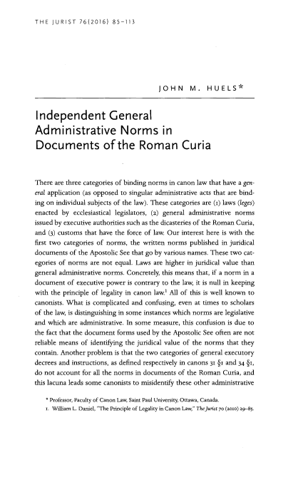 handle is hein.journals/juristcu76 and id is 91 raw text is: 

THE  JURIST   76(2016)  85-113


                                      JOHN M. HUELS*



Independent General

Administrative Norms in

Documents of the Roman Curia



There are three categories of binding norms in canon law that have a gen-
eral application (as opposed to singular administrative acts that are bind-
ing on individual subjects of the law). These categories are (i) laws (leges)
enacted by  ecclesiastical legislators, (2) general administrative norms
issued by executive authorities such as the dicasteries of the Roman Curia,
and (3) customs that have the force of law. Our interest here is with the
first two categories of norms, the written norms published in juridical
documents  of the Apostolic See that go by various names. These two cat-
egories of norms are not equal. Laws are higher in juridical value than
general administrative norms. Concretely, this means that, if a norm in a
document  of executive power is contrary to the law, it is null in keeping
with the principle of legality in canon law.' All of this is well known to
canonists. What is complicated and confusing, even at times to scholars
of the law, is distinguishing in some instances which norms are legislative
and which are administrative. In some measure, this confusion is due to
the fact that the document forms used by the Apostolic See often are not
reliable means of identifying the juridical value of the norms that they
contain. Another problem is that the two categories of general executory
decrees and instructions, as defined respectively in canons 31 §i and 34 §i,
do not account for all the norms in documents of the Roman Curia, and
this lacuna leads some canonists to misidentify these other administrative

   * Professor, Faculty of Canon Law, Saint Paul University, Ottawa, Canada.
   i. William L. Daniel, The Principle of Legality in Canon Law, TheJurist 70 (2010) 29-85-


