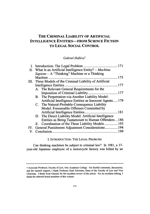 handle is hein.journals/akrintel4 and id is 175 raw text is: THE CRIMINAL LIABILITY OF ARTIFICIAL
INTELLIGENCE ENTITIES-FROM SCIENCE FICTION
TO LEGAL SOCIAL CONTROL
Gabriel Hallevy*
I.  Introduction: The Legal Problem  ...................................... 171
II. What Is an Artificial Intelligence Entity? - Machina
Sapiens - A Thinking Machine or a Thinking
M achine  ............................................................................. 175
III. Three Models of the Criminal Liability of Artificial
Intelligence  Entities  ........................................................... 177
A. The Relevant General Requirements for the
Imposition of Criminal Liability ................................. 177
B. The Perpetration-via-Another Liability Model:
Artificial Intelligence Entities as Innocent Agents ..... 179
C. The Natural-Probable-Consequence Liability
Model: Foreseeable Offenses Committed by
Artificial Intelligence Entities ..................................... 181
D. The Direct Liability Model: Artificial Intelligence
Entities as Being Tantamount to Human Offenders... 186
E. Coordination of the Three Liability Models ............... 193
IV. General Punishment Adjustment Considerations .............. 194
V .  C onclusion  ......................................................................... 199
I. INTRODUCTION: THE LEGAL PROBLEM
Can thinking machines be subject to criminal law? In 1981, a 37-
year-old Japanese employee of a motorcycle factory was killed by an

* Associate Professor, Faculty of Law, Ono Academic College. For fruitful comments, discussions,
and the staunch support, I thank Professor Dudi Schwartz, Dean of the Faculty of Law and Vice
Chairman. I thank Scott Gamick for the excellent review of the article. For an excellent editing, I
thank the editorial board members of this volume.


