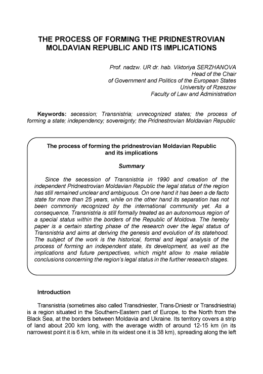 handle is hein.journals/asunlub2016 and id is 94 raw text is: 




    THE   PROCESS OF FORMING THE PRIDNESTROVIAN
       MOLDAVIAN REPUBLIC AND ITS IMPLICATIONS


                              Prof. nadzw. UR dr. hab. Viktoriya SERZHANOVA
                                                           Head  of the Chair
                             of Government and Politics of the European States
                                                       University of Rzeszow
                                             Faculty of Law and Administration


    Keywords:   secession; Transnistria; unrecognized states; the process of
forming a state; independency; sovereignty; the Pridnestrovian Moldavian Republic



       The process  of forming the pridnestrovian Moldavian Republic
                            and its implications

                                 Summary

       Since the secession  of Transnistria in 1990  and  creation of the
   independent Pridnestrovian Moldavian Republic the legal status of the region
   has stil remained unclear and ambiguous. On one hand it has been a de facto
   state for more than 25 years, while on the other hand its separation has not
   been  commonly  recognized  by  the international community yet. As a
   consequence, Transnistria is stil formally treated as an autonomous region of
   a special status within the borders of the Republic of Moldova. The hereby
   paper is a certain starting phase of the research over the legal status of
   Transnistria and aims at deriving the genesis and evolution of its statehood.
   The subject of the work is the historical, formal and legal analysis of the
   process of forming an independent state, its development, as well as the
   implications and future perspectives, which might allow to make reliable
   conclusions concerning the region's legal status in the further research stages.




   Introduction

   Transnistria (sometimes also called Transdniester, Trans-Dniestr or Transdniestria)
is a region situated in the Southern-Eastern part of Europe, to the North from the
Black Sea, at the borders between Moldavia and Ukraine. Its territory covers a strip
of land about 200 km  long, with the average width of around 12-15 km (in its
narrowest point it is 6 km, while in its widest one it is 38 km), spreading along the left


