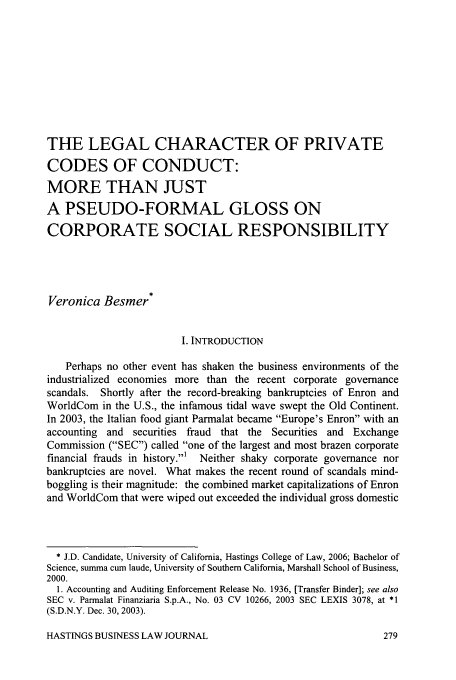 handle is hein.journals/hbuslj2 and id is 291 raw text is: THE LEGAL CHARACTER OF PRIVATE
CODES OF CONDUCT:
MORE THAN JUST
A PSEUDO-FORMAL GLOSS ON
CORPORATE SOCIAL RESPONSIBILITY
Veronica Besmer*
I. INTRODUCTION
Perhaps no other event has shaken the business environments of the
industrialized economies more than the recent corporate governance
scandals. Shortly after the record-breaking bankruptcies of Enron and
WorldCom in the U.S., the infamous tidal wave swept the Old Continent.
In 2003, the Italian food giant Parmalat became Europe's Enron with an
accounting and securities fraud that the Securities and Exchange
Commission (SEC) called one of the largest and most brazen corporate
financial frauds in history.1  Neither shaky corporate governance nor
bankruptcies are novel. What makes the recent round of scandals mind-
boggling is their magnitude: the combined market capitalizations of Enron
and WorldCom that were wiped out exceeded the individual gross domestic
* J.D. Candidate, University of California, Hastings College of Law, 2006; Bachelor of
Science, summa cum laude, University of Southern California, Marshall School of Business,
2000.
1. Accounting and Auditing Enforcement Release No. 1936, [Transfer Binder]; see also
SEC v. Parmalat Finanziaria S.p.A., No. 03 CV 10266, 2003 SEC LEXIS 3078, at *1
(S.D.N.Y. Dec. 30, 2003).

HASTINGS BUSINESS LAW JOURNAL


