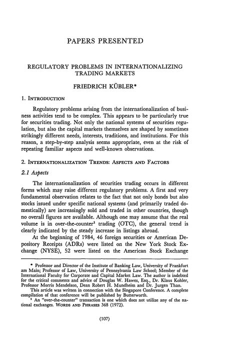 handle is hein.journals/upjiel9 and id is 119 raw text is: PAPERS PRESENTED
REGULATORY PROBLEMS IN INTERNATIONALIZING
TRADING MARKETS
FRIEDRICH KUBLER*
1. INTRODUCTION
Regulatory problems arising from the internationalization of busi-
ness activities tend to be complex. This appears to be particularly true
for securities trading. Not only the national systems of securities regu-
lation, but also the capital markets themselves are shaped by sometimes
strikingly different needs, interests, traditions, and institutions. For this
reason, a step-by-step analysis seems appropriate, even at the risk of
repeating familiar aspects and well-known observations.
2. INTERNATIONALIZATION TRENDS: ASPECTS AND FACTORS
2.1 Aspects
The internationalization of securities trading occurs in different
forms which may raise different regulatory problems. A first and very
fundamental observation relates to the fact that not only bonds but also
stocks issued under specific national systems (and primarily traded do-
mestically) are increasingly sold and traded in other countries, though
no overall figures are available. Although one may assume that the real
volume is in over-the-counter' trading (OTC), the general trend is
clearly indicated by the steady increase in listings abroad.
At the beginning of 1984, 46 foreign securities or American De-
pository Receipts (ADRs) were listed on the New York Stock Ex-
change (NYSE), 52 were listed on the American Stock Exchange
* Professor and Director of the Institute of Banking Law, University of Frankfurt
am Main; Professor of Law, University of Pennsylvania Law School; Member of the
International Faculty for Corporate and Capital Market Law. The author is indebted
for the critical comments and advice of Douglas W. Hawes, Esq., Dr. Klaus Kohler,
Professor Morris Mendelson, Dean Robert H. Mundheim and Dr. Jurgen Than.
This article was written in connection with the Singapore Conference. A complete
compilation of that conference will be published by Butterworth.
An over-the-counter transaction is one which does not utilize any of the na-
tional exchanges. WORDS AND PHRASES 368 (1972).

(107)


