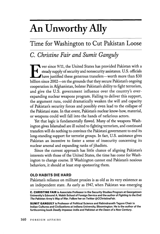 handle is hein.journals/fora94 and id is 1174 raw text is: 




An Unworthy Ally


Time for Washington to Cut Pakistan Loose

C. Christine Fair and Sumit Ganguly

Ever since 9/11, the United States has provided Pakistan with a
       steady supply of security and nonsecurity assistance. U.S. officials
       have justified these generous transfers-worth more than $30
billion since 2002-on the grounds that they secure Pakistan's ongoing
cooperation in Afghanistan, bolster Pakistan's ability to fight terrorism,
and give the U.S. government influence over the country's ever-
expanding nuclear weapons program. Failing to deliver this support,
the argument runs, could dramatically weaken the will and capacity
of Pakistan's security forces and possibly even lead to the collapse of
the Pakistani state. In that event, Pakistan's nuclear know-how, material,
or weapons could well fall into the hands of nefarious actors.
   Yet that logic is fundamentally flawed. Many of the weapons Wash-
ington gives Islamabad are ill suited to fighting terrorism, and continued
transfers will do nothing to convince the Pakistani government to end its
long-standing support for terrorist groups. In fact, U.S. assistance gives
Pakistan an incentive to foster a sense of insecurity concerning its
nuclear arsenal and expanding ranks of jihadists.
   Since the current approach has little chance of aligning Pakistan's
interests with those of the United States, the time has come for Wash-
ington to change course. If Washington cannot end Pakistan's noxious
behaviors, it should at least stop sponsoring them.

OLD HABITS DIE HARD
Pakistan's reliance on militant proxies is as old as its very existence as
an independent state. As early as 1947, when Pakistan was emerging
C. CHRISTINE FAIR is Associate Professor in the Security Studies Program at Georgetown
University's Edmund A. Walsh School of Foreign Service and the author of Fighting to the End:
The Pakistan Army's Way of War. Follow her on Twitter @CChristineFair.
SUMIT GANGULY is Professor of Political Science and Rabindranath Tagore Chair in
Indian Cultures and Civilizations at Indiana University, Bloomington. He is the author of the
forthcoming book Deadly Impasse: India and Pakistan at the Dawn of a New Century.


160 FOREIGN AFFAIRS


