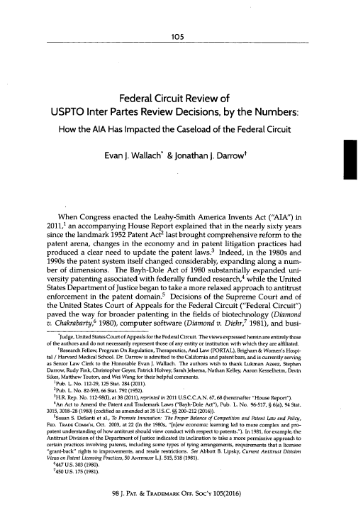 handle is hein.journals/jpatos98 and id is 121 raw text is: 




105


                        Federal Circuit Review of

  USPTO Inter Partes Review Decisions, by the Numbers:

    How   the  AIA  Has   Impacted the Caseload of the Federal Circuit



                   Evan   J. Wallach*   & Jonathan J. Darrow'









    When   Congress   enacted  the  Leahy-Smith   America   Invents  Act  (AIA)  in
2011,1 an accompanying House Report explained that in the nearly sixty years
since the landmark   1952  Patent Act2  last brought comprehensive reform to the
patent  arena, changes   in the  economy   and  in patent  litigation practices  had
produced   a clear need   to update  the patent  laws.3  Indeed,  in the  1980s  and
1990s  the patent system   itself changed  considerably,  expanding   along  a num-
ber  of dimensions. The Bayh-Dole Act of 1980 substantially expanded uni-
versity patenting  associated  with federally  funded  research,  while  the United
States Department   of Justice began  to take a more relaxed  approach   to antitrust
enforcement   in the  patent domain.5            Decisions of the Supreme Court and of
the United  States Court   of Appeals  for the Federal  Circuit (Federal  Circuit)
paved  the  way  for broader  patenting  in the fields of biotechnology (Diamond
v. Chakrabarty,6 1980), computer software (Diamond v. Diehr,7 1981), and busi-

    SJudge, United States Court of Appeals for the Federal Circuit. The views expressed herein are entirely those
of the authors and do not necessarily represent those of any entity or institution with which they are affiliated.
    tResearch Fellow, Program On Regulation, Therapeutics, And Law (PORTAL), Brigham & Women's Hospi-
tal / Harvard Medical School. Dr. Darrow is admitted to the California and patent bars, and is currently serving
as Senior Law Clerk to the Honorable Evan J. Wallach. The authors wish to thank Lukman Azeez, Stephen
Darrow, Rudy Fink, Christopher Geyer, Patrick Holvey, Sarah Jelsema, Nathan Kelley, Aaron Kesselheim, Devin
Sikes, Matthew Touton, and Wei Wang for their helpful comments.
  'Pub. L. No. 112-29, 125 Stat. 284 (2011).
  2Pub. L. No. 82-593, 66 Stat. 792 (1952).
  3H.R. Rep. No. 112-98(I), at 38 (2011), reprinted in 2011 U.S.C.C.A.N. 67, 68 (hereinafter House Report).
  4An Act to Amend the Patent and Trademark Laws (Bayh-Dole Act), Pub. L. No. 96-517, § 6(a), 94 Stat.
3015, 3018-28 (1980) (codified as amended at 35 U.S.C. §§ 200-212 (2016)).
  sSusan S. DeSanti et al., To Promote Innovation: The Proper Balance of Competition and Patent Law and Policy,
FED. TRADE COMM'N, Oct. 2003, at 22 (In the 1980s, [n]ew economic learning led to more complex and pro-
patent understanding of how antitrust should view conduct with respect to patents.). In 1981, for example, the
Antitrust Division of the Department of Justice indicated its inclination to take a more permissive approach to
certain practices involving patents, including some types of tying arrangements, requirements that a licensee
grant-back rights to improvements, and resale restrictions. See Abbott B. Lipsky, Current Antitrust Division
Views on Patent Licensing Practices, 50 AwrrrRusr L.J. 515, 518 (1981).
  6447 U.S. 303 (1980).
  7450 U.S. 175 (1981).


98 J. PAT. & TRADEMARK OFF. Soc'y 105(2016)


