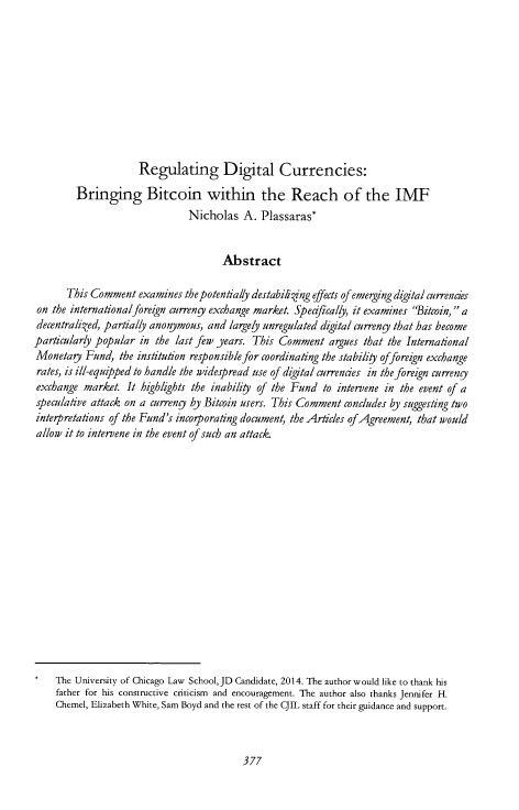 handle is hein.journals/cjil14 and id is 381 raw text is: Regulating Digital Currencies:
Bringing Bitcoin within the Reach of the IMF
Nicholas A. Plassaras*
Abstract
This Comment examines thepotentially destabiing effects of emerging digital currencies
on the internationalforeign currengy exchange market. Spedficaly, it examines 'Bitcoin, a
decentralized, partially anonymous, and largely unregulated digital curreny that has become
particularly popular in the last few years. This Comment argues that the International
Monetagy Fund, the institution responsible for coordinating the stability offoreign exchange
rates, is ill-equipped to handle the widespread use of digital currencies in the foreign curreng
exchange market It highlights the inability of the Fund to intervene in the event of a
speculative attack on a curreng by Bitcoin users. This Comment concludes by suggesting two
interpretalions of the Fund's incorporating document, the Articles of Agreement, that would
allow it to intervene in the event of such an attack.
*   The University of Chicago Law School, JD Candidate, 2014. The author would like to thank his
father for his constructive criticism and encouragement. The author also thanks Jennifer H.
Chemel, Elizabeth White, Sam Boyd and the rest of the CJIL staff for their guidance and support.


