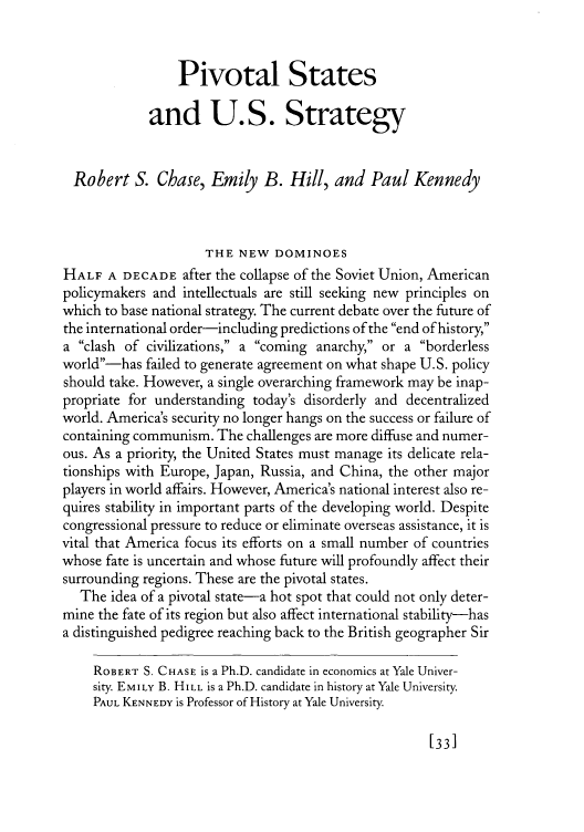 handle is hein.journals/fora75 and id is 61 raw text is: Pivotal States
and U.S. Strategy
Robert S. Chase, Emily B. Hill, and Paul Kennedy
THE NEW DOMINOES
HALF A DECADE after the collapse of the Soviet Union, American
policymakers and intellectuals are still seeking new principles on
which to base national strategy. The current debate over the future of
the international order-including predictions of the end of history,
a clash of civilizations, a coming anarchy, or a borderless
world-has failed to generate agreement on what shape U.S. policy
should take. However, a single overarching framework may be inap-
propriate for understanding today's disorderly and decentralized
world. America's security no longer hangs on the success or failure of
containing communism. The challenges are more diffuse and numer-
ous. As a priority, the United States must manage its delicate rela-
tionships with Europe, Japan, Russia, and China, the other major
players in world affairs. However, America's national interest also re-
quires stability in important parts of the developing world. Despite
congressional pressure to reduce or eliminate overseas assistance, it is
vital that America focus its efforts on a small number of countries
whose fate is uncertain and whose future will profoundly affect their
surrounding regions. These are the pivotal states.
The idea of a pivotal state-a hot spot that could not only deter-
mine the fate of its region but also affect international stability-has
a distinguished pedigree reaching back to the British geographer Sir
ROBERT S. CHASE is a Ph.D. candidate in economics at Yale Univer-
sity. EMILY B. HILL is a Ph.D. candidate in history at Yale University.
PAUL KENNEDY is Professor of History at Yale University.

[33]


