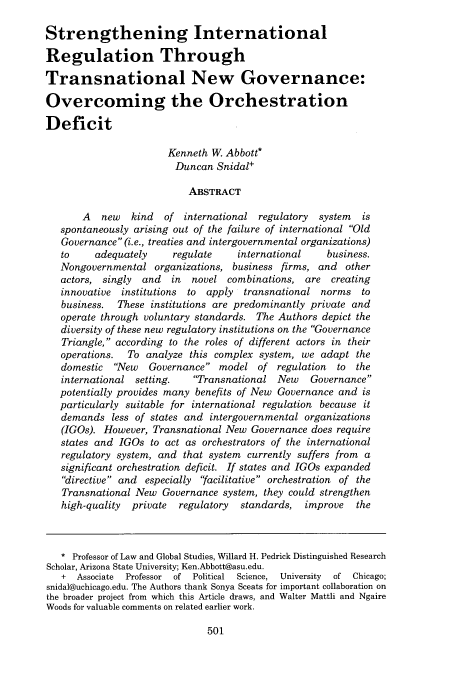 handle is hein.journals/vantl42 and id is 505 raw text is: Strengthening International
Regulation Through
Transnational New Governance:
Overcoming the Orchestration
Deficit
Kenneth W. Abbott*
Duncan Snidal+
ABSTRACT
A   new  kind   of international regulatory   system  is
spontaneously arising out of the failure of international Old
Governance (i.e., treaties and intergovernmental organizations)
to     adequately    regulate     international    business.
Nongovernmental organizations, business firms, and other
actors, singly  and  in  novel combinations, are creating
innovative institutions to  apply transnational norms to
business.  These institutions are predominantly private and
operate through voluntary standards. The Authors depict the
diversity of these new regulatory institutions on the Governance
Triangle, according to the roles of different actors in their
operations.  To analyze this complex system, we adapt the
domestic New    Governance model of regulation     to the
international setting.   Transnational New     Governance
potentially provides many benefits of New Governance and is
particularly suitable for international regulation because it
demands less of states and intergovernmental organizations
(IGOs). However, Transnational New Governance does require
states and IGOs to act as orchestrators of the international
regulatory system, and that system currently suffers from a
significant orchestration deficit. If states and IGOs expanded
directive and especially facilitative orchestration of the
Transnational New Governance system, they could strengthen
high-quality  private  regulatory  standards,  improve   the
* Professor of Law and Global Studies, Willard H. Pedrick Distinguished Research
Scholar, Arizona State University; Ken.Abbott@asu.edu.
+ Associate  Professor of Political Science, University  of Chicago;
snidal@uchicago.edu. The Authors thank Sonya Sceats for important collaboration on
the broader project from which this Article draws, and Walter Mattli and Ngaire
Woods for valuable comments on related earlier work.



