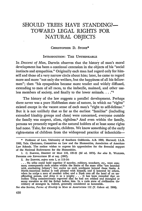 handle is hein.journals/scal45 and id is 452 raw text is: SHOULD TREES HAVE STANDING?-
TOWARD LEGAL RIGHTS FOR
NATURAL OBJECTS
CHIsToPHER D. STONE*
INTRODUCTION: THE UNTHINKABLE
In Descent of Man, Darwin observes that the history of man's moral
development has been a continual extension in the objects of his social
instincts and sympathies. Originally each man had regard only for him-
self and those of a very narrow circle about him; later, he came to regard
more and more not only the welfare, but the happiness of all his fellow-
men; then his sympathies became more tender and widely diffused,
extending to men of all races, to the imbecile, maimed, and other use-
less members of society, and finally to the lower animals .... I
The history of the law suggests a parallel development. Perhaps
there never was a pure Hobbesian state of nature, in which no rights
existed except in the vacant sense of each man's right to self-defense.
But it is not unlikely that so far as the earliest families (including
extended kinship groups and clans) were concerned, everyone outside
the family was suspect, alien, rightless.2 And even within the family,
persons we presently regard as the natural holders of at least some rights
had none. Take, for example, children. We know something of the early
rights-status of children from the widespread practice of infanticide-
* Professor of Law, University of Southern California. A.B. 1959, Harvard; LL.B.
1962, Yale. Chairman, Committee on Law and the Humanities, Association of American
Law Schools. The author wishes to express his appreciation for the financial support
of the National Endowment for the Humanities.
1. C. DARWIN, DEsCENT OF MAN 119, 120-21 (2d ed. 1874). See also R. WArLDER,
PROGRESS AND REvOLUTION 39 et seq. (1967).
2. See DARWIN, supra note 1, at 113-14:
... No tribe could hold together if murder, robbery, treachery, etc., were com-
mon; consequently such crimes within the limits of the same tribe are branded
with everlasting infamy; but excite no such sentiment beyond these limits. A
North-American Indian is well pleased with himself, and is honored by others,
when he scalps a man of another tribe; and a Dyak cuts off the head of an un.
offending person, and dries it as a trophy . . . It has been recorded that an
Indian Thug conscientiously regretted that he had not robbed and strangled as
many travelers as did his father before him. In a rude state of civilization the
robbery of strangers is, indeed, generally considered as honorable.
See also Service, Forms of Kinship in MAN IN ADAPTATION 112 (Y. Cohen ed. 1968).


