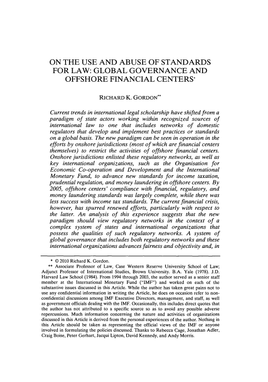 handle is hein.journals/nclr88 and id is 509 raw text is: ON THE USE AND ABUSE OF STANDARDS
FOR LAW: GLOBAL GOVERNANCE AND
OFFSHORE FINANCIAL CENTERS*
RICHARD K. GORDON**
Current trends in international legal scholarship have shifted from a
paradigm of state actors working within recognized sources of
international law to one that includes networks of domestic
regulators that develop and implement best practices or standards
on a global basis. The new paradigm can be seen in operation in the
efforts by onshore jurisdictions (most of which are financial centers
themselves) to restrict the activities of offshore financial centers.
Onshore jurisdictions enlisted these regulatory networks, as well as
key international organizations, such as the Organisation for
Economic Co-operation and Development and the International
Monetary Fund, to advance new standards for income taxation,
prudential regulation, and money laundering in offshore centers. By
2005, offshore centers' compliance with financial, regulatory, and
money laundering standards was largely complete, while there was
less success with income tax standards. The current financial crisis,
however, has spurred renewed efforts, particularly with respect to
the latter. An analysis of this experience suggests that the new
paradigm should view regulatory networks in the context of a
complex system of states and international organizations that
possess the qualities of such regulatory networks. A system of
global governance that includes both regulatory networks and these
international organizations advances fairness and objectivity and, in
* © 2010 Richard K. Gordon.
** Associate Professor of Law, Case Western Reserve University School of Law;
Adjunct Professor of International Studies, Brown University. B.A. Yale (1978). J.D.
Harvard Law School (1984). From 1994 through 2003, the author served as a senior staff
member at the International Monetary Fund (IMF) and worked on each of the
substantive issues discussed in this Article. While the author has taken great pains not to
use any confidential information in writing the Article, he does on occasion refer to non-
confidential discussions among IMF Executive Directors, management, and staff, as well
as government officials dealing with the IMF. Occasionally, this includes direct quotes that
the author has not attributed to a specific source so as to avoid any possible adverse
repercussions. Much information concerning the nature and activities of organizations
discussed in this Article is derived from the personal experiences of the author. Nothing in
this Article should be taken as representing the official views of the IMF or anyone
involved in formulating the policies discussed. Thanks to Rebecca Cage, Jonathan Adler,
Craig Boise, Peter Gerhart, Jacqui Lipton, David Kennedy, and Andy Morris.


