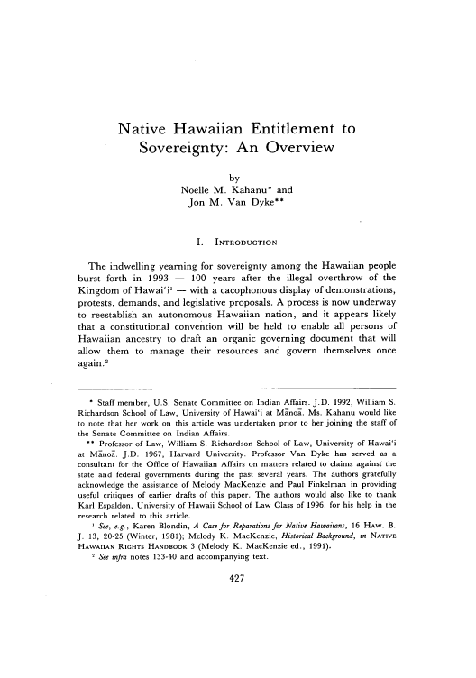 handle is hein.journals/uhawlr17 and id is 433 raw text is: Native Hawaiian Entitlement to
Sovereignty: An Overview
by
Noelle M. Kahanu* and
Jon M. Van Dyke**
I. INTRODUCTION
The indwelling yearning for sovereignty among the Hawaiian people
burst forth in 1993 - 100 years after the illegal overthrow of the
Kingdom of Hawai'it - with a cacophonous display of demonstrations,
protests, demands, and legislative proposals. A process is now underway
to reestablish an autonomous Hawaiian nation, and it appears likely
that a constitutional convention will be held to enable all persons of
Hawaiian ancestry to draft an organic governing document that will
allow them to manage their resources and govern themselves once
again.2
* Staff member, U.S. Senate Committee on Indian Affairs. J.D. 1992, William S.
Richardson School of Law, University of Hawai'i at Manoa. Ms. Kahanu would like
to note that her work on this article was undertaken prior to her joining the staff of
the Senate Committee on Indian Affairs.
** Professor of Law, William S. Richardson School of Law, University of Hawai'i
at Manoa. J.D. 1967, Harvard University. Professor Van Dyke has served as a
consultant for the Office of Hawaiian Affairs on matters related to claims against the
state and federal governments during the past several years. The authors gratefully
acknowledge the assistance of Melody MacKenzie and Paul Finkelman in providing
useful critiques of earlier drafts of this paper. The authors would also like to thank
Karl Espaldon, University of Hawaii School of Law Class of 1996, for his help in the
research related to this article.
' See, e.g., Karen Blondin, A Case for Reparations for Native Hawaiians, 16 HAW. B.
J. 13, 20-25 (Winter, 1981); Melody K. MacKenzie, Historical Background, in NATIVE
HAWAIIAN RIGHTS HANDBOOK 3 (Melody K. MacKenzie ed., 1991).
2 See infra notes 133-40 and accompanying text.


