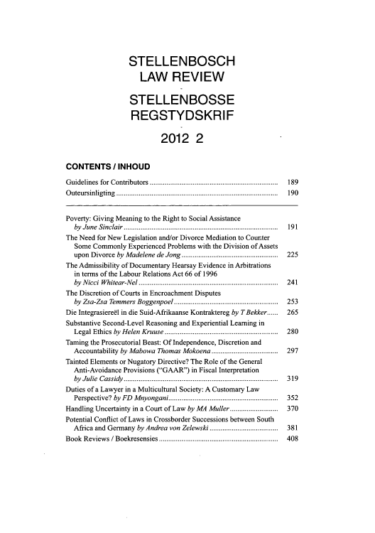 handle is hein.journals/stelblr23 and id is 191 raw text is: STELLENBOSCH
LAW REVIEW
STELLENBOSSE
REGSTYDSKRIF
2012 2
CONTENTS / INHOUD
Guidelines for Contributors                   ................................. 189
Outeursinligting ......................................... 190
Poverty: Giving Meaning to the Right to Social Assistance
by June Sinclair                        ....................................... 191
The Need for New Legislation and/or Divorce Mediation to Counter
Some Commonly Experienced Problems with the Division of Assets
upon Divorce by Madelene de Jong .              ............. ............  225
The Admissibility of Documentary Hearsay Evidence in Arbitrations
in terms of the Labour Relations Act 66 of 1996
by Nicci Whitear-Nel     ........................................  241
The Discretion of Courts in Encroachment Disputes
by Zsa-Zsa Temmers Boggenpoel                  .......................  253
Die Integrasieree1 in die Suid-Afrikaanse Kontraktereg by TBekker......  265
Substantive Second-Level Reasoning and Experiential Learning in
Legal Ethics by Helen Kruuse............................. 280
Taming the Prosecutorial Beast: Of Independence, Discretion and
Accountability by Mabowa Thomas Mokoena ........................  297
Tainted Elements or Nugatory Directive? The Role of the General
Anti-Avoidance Provisions (GAAR) in Fiscal Interpretation
by Julie Cassidy         .................................. .....  319
Duties of a Lawyer in a Multicultural Society: A Customary Law
Perspective? by FD Mnyongani.........................           352
Handling Uncertainty in a Court of Law by MA Muller ......   .......  370
Potential Conflict of Laws in Crossborder Successions between South
Africa and Germany by Andrea von Zelewski ............     ......  381
Book Reviews / Boekresensies      .........................  .....  408


