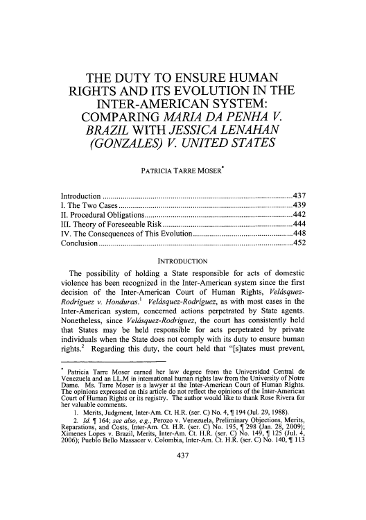 handle is hein.journals/ajgsp21 and id is 457 raw text is: ï»¿THE DUTY TO ENSURE HUMAN
RIGHTS AND ITS EVOLUTION IN THE
INTER-AMERICAN SYSTEM:
COMPARING M4RIA DA PENHA V
BRAZIL WITH JESSICA LENAHAN
(GONZALES) V. UNITED STATES
PATRICIA TARRE MOSER*
Introduction..........................................437
I. The Two Cases.....................            ..................439
II. Procedural Obligations.................................442
III. Theory of Foreseeable Risk.............................444
IV. The Consequences of This Evolution................448
Conclusion           .....................................    ......452
INTRODUCTION
The possibility of holding a State responsible for acts of domestic
violence has been recognized in the Inter-American system since the first
decision of the Inter-American Court of Human Rights, Veldsquez-
Rodriguez v. Honduras.' Veldsquez-Rodriguez, as with most cases in the
Inter-American system, concerned actions perpetrated by State agents.
Nonetheless, since Veldsquez-Rodriguez, the court has consistently held
that States may be held responsible for acts perpetrated by private
individuals when the State does not comply with its duty to ensure human
rights.2 Regarding this duty, the court held that [s]tates must prevent,
. Patricia Tarre Moser earned her law degree from the Universidad Central de
Venezuela and an LL.M in international human rights law from the University of Notre
Dame. Ms. Tarre Moser is a lawyer at the Inter-American Court of Human Rights.
The opinions expressed on this article do not reflect the opinions of the Inter-American
Court of Human Rights or its registry. The author would like to thank Rose Rivera for
her valuable comments.
1. Merits, Judgment, Inter-Am. Ct. H.R. (ser. C) No. 4,   194 (Jul. 29, 1988).
2. Id. T 164; see also, e.g., Perozo v. Venezuela, Preliminary Objections, Merits,
Reparations, and Costs, Inter-Am. Ct. H.R. (ser. C) No. 195, T 298 (Jan. 28, 2009);
Ximenes Lopes v. Brazil, Merits, Inter-Am. Ct. H.R. (ser. C) No. 149,   125 (Jul. 4,
2006); Pueblo Bello Massacer v. Colombia, Inter-Am. Ct. H.R. (ser. C) No. 140, 1 113

437


