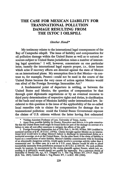 handle is hein.journals/hujil2 and id is 237 raw text is: THE CASE FOR MEXICAN LIABILITY FOR
TRANSNATIONAL POLLUTION
DAMAGE RESULTING FROM
THE IXTOC I OILSPILL
i.nther Handl*
My testimony relates to the international legal consequences of the
Bay of Campeche oilspill. The issue of liability and compensation for
oil pollution damage within the United States as well as to natural re-
sources subject to United States jurisdiction raises a number of interest-
ing legal questions.' I will, however, concentrate on one particular
issue, namely the international legal aspects proper, ie., those issues
which arise if recovery efforts are directed against the state of Mexico
on an international plane. My assumption thus is that Mexico-in con-
trast to, for example, PEMEX-could not be sued in the courts of the
United States because the very cause of action against Mexico would
run afoul of the Foreign Sovereign Immunities Act.2
A fundamental point of departure in settling, as between the
United States and Mexico, the question of compensation be that
through quiet diplomatic negotiations or by an eventual recourse to
third party determination of respective rights and duties, is clarification
of the basis and scope of Mexican liability under international law. In-
cidental to this question is the issue of the applicability of the so-called
local remedies rule to claims for compensation for damage due to
transnational pollution: could the United States Government espouse
the claims of U.S. citizens without the latter having first exhausted
* Visiting Associate Professor of Law, University of Texas, Austin.
1. Apart from possible liability by PEMEX, PEMARGO and SEDCO, it is quite conceiva-
ble that the United States itself might be found liable for part of the damage on account of a
failure to take all cost-effect measures to mitigate the effects of the spill.
2. Foreign Sovereign Immunities Act of 1976, Pub. L. 94-583,90 Stat. 2891 (codified in
scattered sections of § 85, 28 U.S.C. (1976)). Claims brought against Mexico on an interna-
tional level would have to allege Mexico's failure to discharge its international duties as a
territorial sovereign vis-iz-vis the United States. On the other hand, if the claim of liability is
based on a construction of strict liability, Mexico's liability commensurate with its licensing
of an abnormally dangerous activity, would again involve a sovereign activity rather than a
commercial one. In either case, in a suit in a U.S. court, Mexico would be able to plead
successfully immunity from jurisdiction pursuant to 28 U.S.C. § 1603-05. No such problem
would, by contrast, be encountered by the victim-plaintiffs against PEMEX, which suit, ac-
cordin& to § 1695(a)(2), would clearly not qualify for immunity. For a previous denial of
immunity to PE MEX see, eg., S.T. Tringali Co. v. The Tug PEMEX XV, 274 F. Supp. 227
(S.D. Tex. 1967); United States v. Tug PEmEx XV, 1 A.M.C. 896 (1960).



