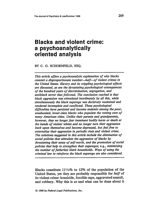 handle is hein.journals/jpsych16 and id is 283 raw text is: The Journal of Psychiatry & Law/Summer 1988

Blacks and violent crime:
a psychoanalytically
oriented analysis
BY C. G. SCHOENFELD, ESQ.
This article offers a psychoanalytic explanation of why blacks
commit a disproportionate number-half-of violent crimes in
the United States. Slavery and its crippling psychological effects
are discussed, as are the devastating psychological consequences
of the hundred years of discrimination, segregation, and
antiblack terror that followed. The conclusion reached is that
black aggression was stimulated inordinately by all this, while
simultaneously the black superego was decisively weakened and
rendered incomplete and conflicted. These psychological
difficulties have persisted and become endemic among the poor,
uneducated, lower-class blacks who populate the rotting core of
many American cities. Unlike their parents and grandparents,
however, they no longer fear imminent bodily harm or death at
the hands of violent whites and no longer turn their aggression
back upon themselves and become depressed, but feel free to
externalize their aggression in periodic riots and violent crime.
The solutions suggested in this article include the elimination of
social policies that stimulate the aggression of blacks by
threatening their sense of self-worth, and the promotion of social
policies that help to strengthen their superegos; e.g., minimizing
the number of fatherless blarck households. Ways of using the
criminal law to reinforce the black superego are also considered.
Blacks constitute 111/2016 to 12%  of the population of the
United States, yet they are probably responsible for half of
its violent crime: homicide, forcible rape, aggravated assault,
and robbery. Why this is so and what can be done about it

© 1988 by Federal Legal Publications, Inc.


