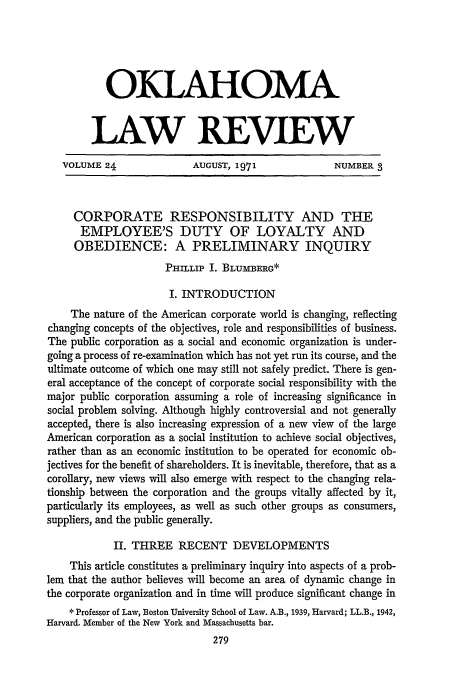 handle is hein.journals/oklrv24 and id is 289 raw text is: OKLAHOMA
LAW REVIEW
VOLUME 24               AUGUST, 1971              NUMBER 3
CORPORATE RESPONSIBILITY AND THE
EMPLOYEE'S DUTY OF LOYALTY AND
OBEDIENCE: A PRELIMINARY INQUIRY
PHILLIP I. BLUMBERG*
I. INTRODUCTION
The nature of the American corporate world is changing, reflecting
changing concepts of the objectives, role and responsibilities of business.
The public corporation as a social and economic organization is under-
going a process of re-examination which has not yet run its course, and the
ultimate outcome of which one may still not safely predict. There is gen-
eral acceptance of the concept of corporate social responsibility with the
major public corporation assuming a role of increasing significance in
social problem solving. Although highly controversial and not generally
accepted, there is also increasing expression of a new view of the large
American corporation as a social institution to achieve social objectives,
rather than as an economic institution to be operated for economic ob-
jectives for the benefit of shareholders. It is inevitable, therefore, that as a
corollary, new views will also emerge with respect to the changing rela-
tionship between the corporation and the groups vitally affected by it,
particularly its employees, as well as such other groups as consumers,
suppliers, and the public generally.
II. THREE RECENT DEVELOPMENTS
This article constitutes a preliminary inquiry into aspects of a prob-
lem that the author believes will become an area of dynamic change in
the corporate organization and in time will produce significant change in
* Professor of Law, Boston University School of Law. A.B., 1939, Harvard; LL.B., 1942,
Harvard. Member of the New York and Massachusetts bar.


