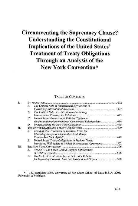 handle is hein.journals/sdintl7 and id is 497 raw text is: Circumventing the Supremacy Clause?
Understanding the Constitutional
Implications of the United States'
Treatment of Treaty Obligations
Through an Analysis of the
New York Convention*
TABLE OF CONTENTS
IN TRODU CTION  .................................................................................................. 492
A.   The Critical Role of International Agreements in
Furthering  International Relations .......................................................... 492
B.   The Critical Role ofArbitration in Furthering
International Commercial Relations ........................................................ 493
C.   United States Protectionist Policies Challenge
the Promotion of International Commercial Relationships ..................... 494
D.   Understanding  the New  York Convention ................................................ 495
II.    THE UNITED STATES AND  TREATY OBLIGATIONS ............................................... 499
A.   Trend of U.S. Treatment of Treaties: From the
Charming Betsy Doctrine to the Head Money
Cases- And  Back  Again?  ........................................................................ 499
B.   United States Treaty Obligations in Modern Times:
Increasing Willingness to Violate International Agreements ................... 502
Ill.   THE  NEW  YORK  CONVENTION  ........................................................................... 506
A.   Article V. The Force Behind Uniform Enforcement
of A rbitral A w ards  ................................................................................... 506
B.   The Federal Arbitration Act: Article V11s Vehicle
for Importing Domestic Law Into International Disputes ........................ 508
*   J.D. candidate 2006, University of San Diego School of Law; B.B.A. 2003,
University of Michigan.



