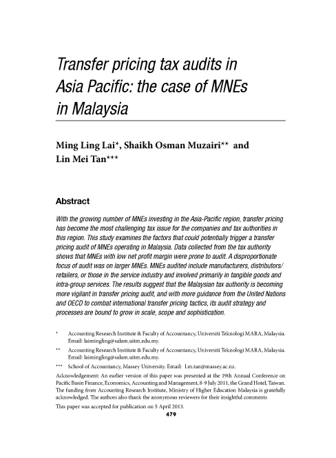 handle is hein.journals/austraxrum28 and id is 462 raw text is: Transfer pricing tax audits in
Asia Pacific: the case of MNEs
in Malaysia
Ming Ling Lai*, Shaikh Osman Muzairi** and
Lin Mei Tan***
Abstract
With the growing number of MNEs investing in the Asia-Pacific region, transfer pricing
has become the most challenging tax issue for the companies and tax authorities in
this region. This study examines the factors that could potentially trigger a transfer
pricing audit of MNEs operating in Malaysia. Data collected from the tax authority
shows that MNEs with low net profit margin were prone to audit. A disproportionate
focus of audit was on larger MNEs. MNEs audited include manufacturers, distributors/
retailers, or those in the service industry and involved primarily in tangible goods and
intra-group services. The results suggest that the Malaysian tax authority is becoming
more vigilant in transfer pricing audit, and with more guidance from the United Nations
and OECD to combat international transfer pricing tactics, its audit strategy and
processes are bound to grow in scale, scope and sophistication.
Accounting Research Institute & Faculty of Accountancy, Universiti Teknologi MARA, Malaysia.
Email: laimingling@salam.uitm.edu.my.
Accounting Research Institute & Faculty of Accountancy, Universiti Teknologi MARA, Malaysia.
Email: laimingling@salam.uitm.edu.my.
School of Accountancy, Massey University. Email: 1.m.tan@massey.ac.nz.
Acknowledgement: An earlier version of this paper was presented at the 19th Annual Conference on
Pacific Basin Finance, Economics, Accounting and Management, 8-9 July 2011, the Grand Hotel, Taiwan.
The funding from Accounting Research Institute, Ministry of Higher Education Malaysia is gratefully
acknowledged. The authors also thank the anonymous reviewers for their insightful comments
This paper was accepted for publication on 5 April 2013.
479


