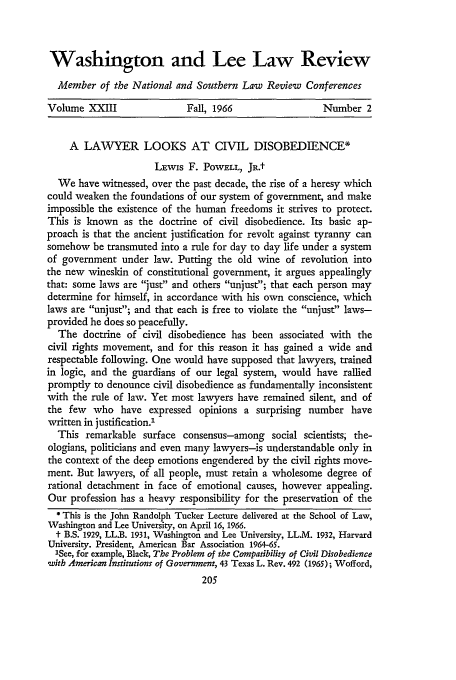handle is hein.journals/waslee23 and id is 215 raw text is: Washington and Lee Law Review
Member of the National and Southern Law Review Conferences
Volume XXIII                Fall, 1966                 Number 2
A LAWYER LOOKS AT CIVIL DISOBEDIENCE*
Lxwis F. POWELL, JR.t
We have witnessed, over the past decade, the rise of a heresy which
could weaken the foundations of our system of government, and make
impossible the existence of the human freedoms it strives to protect.
This is known as the doctrine of civil disobedience. Its basic ap-
proach is that the ancient justification for revolt against tyranny can
somehow be transmuted into a rule for day to day life under a system
of government under law. Putting the old wine of revolution into
the new wineskin of constitutional government, it argues appealingly
that: some laws are just and others unjust; that each person may
determine for himself, in accordance with his own conscience, which
laws are unjust; and that each is free to violate the unjust laws-
provided he does so peacefully.
The doctrine of civil disobedience has been associated with the
civil rights movement, and for this reason it has gained a wide and
respectable following. One would have supposed that lawyers, trained
in logic, and the guardians of our legal system, would have rallied
promptly to denounce civil disobedience as fundamentally inconsistent
with the rule of law. Yet most lawyers have remained silent, and of
the few who have expressed opinions a surprising number have
written in justification.'
This remarkable surface consensus-among social scientists; the-
ologians, politicians and even many lawyers-is understandable only in
the context of the deep emotions engendered by the civil rights move-
ment. But lawyers, of all people, must retain a wholesome degree of
rational detachment in face of emotional causes, however appealing.
Our profession has a heavy responsibility for the preservation of the
*This is the John Randolph Tucker Lecture delivered at the School of Law,
Washington and Lee University, on April 16, 1966.
t B.S. 1929, LL.B. 1931, Washington and Lee University, LL.M. 1932, Harvard
University. President, American Bar Association 1964-65.
ISee, for example, Black, The Problem of the Compatibility of Civil Disobedience
witb American Institutions of Government, 43 Texas L. Rev. 492 (1965); Wofford,



