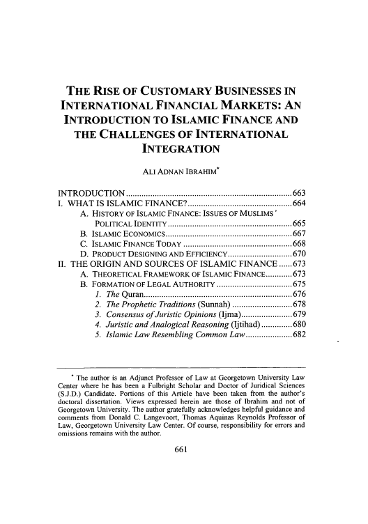 handle is hein.journals/amuilr23 and id is 671 raw text is: THE RISE OF CUSTOMARY BUSINESSES IN
INTERNATIONAL FINANCIAL MARKETS: AN
INTRODUCTION TO ISLAMIC FINANCE AND
THE CHALLENGES OF INTERNATIONAL
INTEGRATION
ALI ADNAN IBRAHIM*
IN TR O D U C TIO N   ........................................................................... 663
I. WHAT IS ISLAMIC FINANCE? ............................................... 664
A. HISTORY OF ISLAMIC FINANCE: ISSUES OF MUSLIMS'
POLITICAL  IDENTITY  ........................................................ 665
B .  ISLAM IC  ECONOMICS ......................................................... 667
C. ISLAMIC  FINANCE  TODAY  ................................................. 668
D. PRODUCT DESIGNING AND EFFICIENCY ............................. 670
II. THE ORIGIN AND SOURCES OF ISLAMIC FINANCE ...... 673
A. THEORETICAL FRAMEWORK OF ISLAMIC FINANCE ............ 673
B. FORMATION OF LEGAL AUTHORITY .................................. 675
1.  The  Q uran  ................................................................... 676
2. The Prophetic Traditions (Sunnah) ........................... 678
3. Consensus of Juristic Opinions (Ijma) ....................... 679
4. Juristic and Analogical Reasoning (Ijtihad) .............. 680
5. Islamic Law Resembling Common Law ..................... 682
* The author is an Adjunct Professor of Law at Georgetown University Law
Center where he has been a Fulbright Scholar and Doctor of Juridical Sciences
(S.J.D.) Candidate. Portions of this Article have been taken from the author's
doctoral dissertation. Views expressed herein are those of Ibrahim and not of
Georgetown University. The author gratefully acknowledges helpful guidance and
comments from Donald C. Langevoort, Thomas Aquinas Reynolds Professor of
Law, Georgetown University Law Center. Of course, responsibility for errors and
omissions remains with the author.


