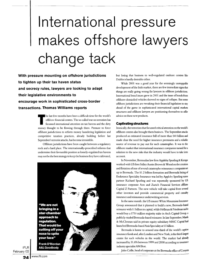 handle is hein.journals/intfinr21 and id is 86 raw text is: International pressure
makes offshore lawyers
change tack

With pressure mounting on offshore jurisdictions
to tighten up their tax haven status
and secrecy rules, lawyers are looking to adapt
their legislative environments to
encourage work in sophisticated cross-border
transactions. Thomas Williams reports
he last few months have been a difficult time for the world's
offshore financial centres. The so-called war on terrorism has
focussed international attention on tax havens and the dirty
money thought to be flowing through them. Pressure to force
offshore jurisdictions to reform money laundering legislation and
competitive taxation practices, already building before last
September's terrorist attacks, has become irresistible.
Offshore jurisdictions have been caught between a regulatory
rock and a hard place. The internationally-proscribed reforms that
undermine their favourable position as loosely-regulated tax havens
may notbe the best strategy to keep the business they have cultivated,

IFLR
February 02
!24  www.iflr.com

but losing that business to well-regulated onshore centres like
Dublin is hardly desirable either.
While 2001 was a good year for the seemingly unstoppable
development of the Irish market, there are few immediate signs that
things are really going wrong for lawyers in offshore jurisdictions.
International bond issues grew in 2001 and the issue of bonds from
offshore-domiciled vehicles showed no signs of collapse. But some
offshore jurisdictions are tweaking their financial legislation to stay
ahead of the game in sophisticated international capital markets
structures and offshore lawyers are positioning themselves to offer
advice on these new products.
Captivating structures
Ironically, the terrorism that focussed critical attention on the world's
offshore centres also brought them business. The September attacks
produced an estimated insurance bill of more than S40 billion and
made clear the need for higher insurance premiums and a reliable
source of revenue to pay out for such catastrophes. It was to the
offshore market that international insurance companies turned for a
solution to the new risks that the industry would have to take into
account.
In November, Bermudan law firm Appleby Spurling & Kempe
worked with US firm Sidley Austin Brown & Wood on the creation
and flotation of one of several catastrophe reinsurance companies set
up in Bermuda. The S1.2 billion formation and Bermuda listing of
Endurance Speciality Insurance was led by Appleby Spurling name
partner Richard Spurhng and was reportedly sponsored by US
insurance corporate Aon and Zurich Financial Services affiliate
Capital Z Partners. The new vehicle will take capital from several
other investors and provide commercial property and casualty
insurance and reinsurance underwriting services.
In the same month, the US insurer White Mountains Insurance
Group announced that it planned to build a new, Bermuda-based
reinsurer with S 1 billion in capital, while Hellman & Friedman said it
would buy a S750 million majority stake in Arch Capital Group, a
publicly-traded Bermuda-based reinsurer. In late September, Marsh
& McClennan said its private equity subsidiary MMC Capital had
launched Bermuda-based Axis Speciality at S 1 billion.
Bermuda is home to around one-third of the world's captive
insurance fiinds and, after London and New York, is the third-largest
centre for such vehicles in the world. The market had already
increased by 31.6% between 1999 and 2000 according to insurance
industry specialist AM Best.
John Collis, head of corporate at the Bermuda office ofConyers



