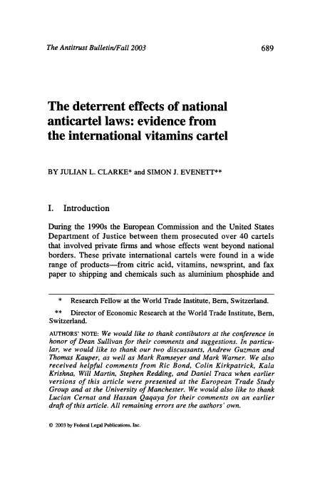 handle is hein.journals/antibull48 and id is 697 raw text is: The Antitrust Bulletin/Fall 2003

The deterrent effects of national
anticartel laws: evidence from
the international vitamins cartel
BY JULIAN L. CLARKE* and SIMON J. EVENETT**
I. Introduction
During the 1990s the European Commission and the United States
Department of Justice between them prosecuted over 40 cartels
that involved private firms and whose effects went beyond national
borders. These private international cartels were found in a wide
range of products-from citric acid, vitamins, newsprint, and fax
paper to shipping and chemicals such as aluminium phosphide and
* Research Fellow at the World Trade Institute, Bern, Switzerland.
** Director of Economic Research at the World Trade Institute, Bern,
Switzerland.
AUTHORS' NOTE: We would like to thank contibutors at the conference in
honor of Dean Sullivan for their comments and suggestions. In particu-
lar, we would like to thank our two discussants, Andrew Guzman and
Thomas Kauper, as well as Mark Ramseyer and Mark Warner. We also
received helpful comments from Ric Bond, Colin Kirkpatrick, Kala
Krishna, Will Martin, Stephen Redding, and Daniel Traca when earlier
versions of this article were presented at the European Trade Study
Group and at the University of Manchester. We would also like to thank
Lucian Cernat and Hassan Qaqaya for their comments on an earlier
draft of this article. All remaining errors are the authors' own.

© 2003 by Federal Legal Publications, Inc.


