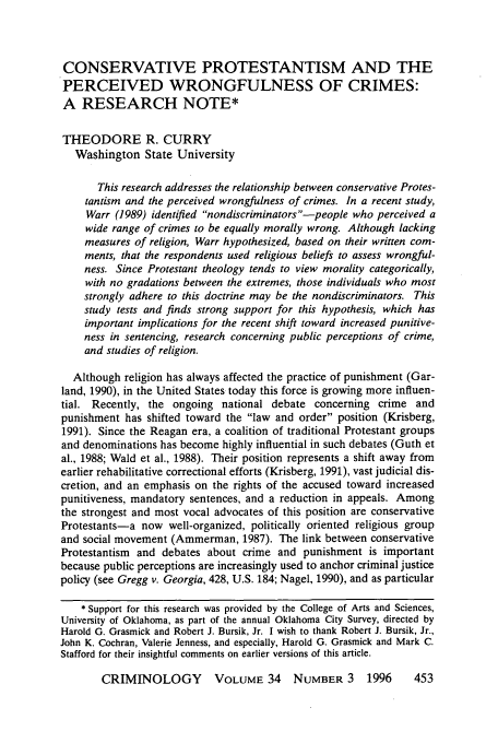 handle is hein.journals/crim34 and id is 463 raw text is: CONSERVATIVE PROTESTANTISM AND THE
PERCEIVED WRONGFULNESS OF CRIMES:
A RESEARCH NOTE*
THEODORE R. CURRY
Washington State University
This research addresses the relationship between conservative Protes-
tantism and the perceived wrongfulness of crimes. In a recent study,
Warr (1989) identified nondiscriminators-people who perceived a
wide range of crimes to be equally morally wrong. Although lacking
measures of religion, Warr hypothesized, based on their written com-
ments, that the respondents used religious beliefs to assess wrongful-
ness. Since Protestant theology tends to view morality categorically,
with no gradations between the extremes, those individuals who most
strongly adhere to this doctrine may be the nondiscriminators. This
study tests and finds strong support for this hypothesis, which has
important implications for the recent shift toward increased punitive-
ness in sentencing, research concerning public perceptions of crime,
and studies of religion.
Although religion has always affected the practice of punishment (Gar-
land, 1990), in the United States today this force is growing more influen-
tial. Recently, the ongoing national debate concerning crime and
punishment has shifted toward the law and order position (Krisberg,
1991). Since the Reagan era, a coalition of traditional Protestant groups
and denominations has become highly influential in such debates (Guth et
al., 1988; Wald et al., 1988). Their position represents a shift away from
earlier rehabilitative correctional efforts (Krisberg, 1991), vast judicial dis-
cretion, and an emphasis on the rights of the accused toward increased
punitiveness, mandatory sentences, and a reduction in appeals. Among
the strongest and most vocal advocates of this position are conservative
Protestants-a now well-organized, politically oriented religious group
and social movement (Ammerman, 1987). The link between conservative
Protestantism and debates about crime and punishment is important
because public perceptions are increasingly used to anchor criminal justice
policy (see Gregg v. Georgia, 428, U.S. 184; Nagel, 1990), and as particular
* Support for this research was provided by the College of Arts and Sciences,
University of Oklahoma, as part of the annual Oklahoma City Survey, directed by
Harold G. Grasmick and Robert J. Bursik, Jr. I wish to thank Robert J. Bursik, Jr.,
John K. Cochran, Valerie Jenness, and especially, Harold G. Grasmick and Mark C.
Stafford for their insightful comments on earlier versions of this article.
CRIMINOLOGY         VOLUME 34     NUMBER 3     1996     453



