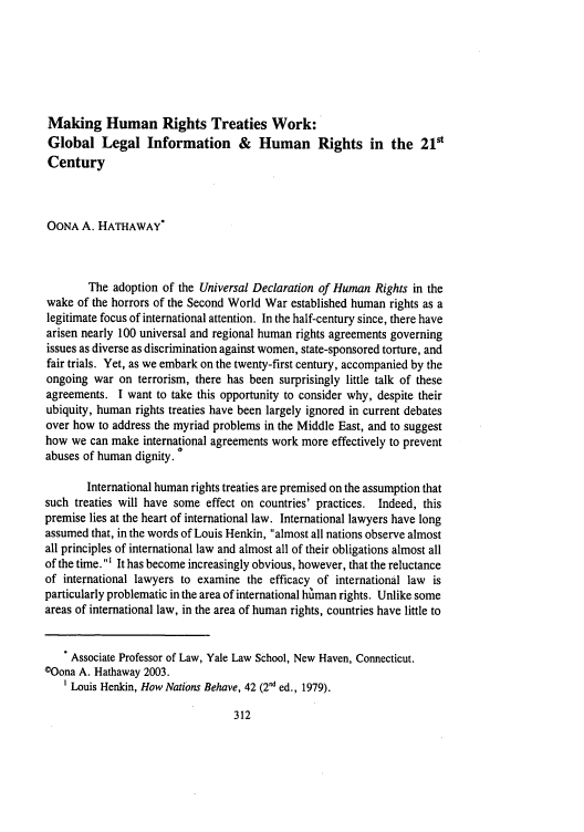 handle is hein.journals/ijli31 and id is 374 raw text is: Making Human Rights Treaties Work:
Global Legal Information & Human Rights in the 21'
Century
OONA A. HATHAWAY*
The adoption of the Universal Declaration of Human Rights in the
wake of the horrors of the Second World War established human rights as a
legitimate focus of international attention. In the half-century since, there have
arisen nearly 100 universal and regional human rights agreements governing
issues as diverse as discrimination against women, state-sponsored torture, and
fair trials. Yet, as we embark on the twenty-first century, accompanied by the
ongoing war on terrorism, there has been surprisingly little talk of these
agreements. I want to take this opportunity to consider why, despite their
ubiquity, human rights treaties have been largely ignored in current debates
over how to address the myriad problems in the Middle East, and to suggest
how we can make international agreements work more effectively to prevent
abuses of human dignity. °
International human rights treaties are premised on the assumption that
such treaties will have some effect on countries' practices. Indeed, this
premise lies at the heart of international law. International lawyers have long
assumed that, in the words of Louis Henkin, almost all nations observe almost
all principles of international law and almost all of their obligations almost all
of the time. ' It has become increasingly obvious, however, that the reluctance
of international lawyers to examine the efficacy of international law is
particularly problematic in the area of international himan rights. Unlike some
areas of international law, in the area of human rights, countries have little to
. Associate Professor of Law, Yale Law School, New Haven, Connecticut.
©Oona A. Hathaway 2003.
1 Louis Henkin, How Nations Behave, 42 (2nd ed., 1979).



