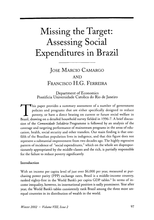 handle is hein.journals/brownjwa8 and id is 317 raw text is: Missing the Target:
Assessing Social
Expenditures in Brazil
JOSE MARCIO CAMARGO
AND
FRANCIsco H.G. FERREIRA
Department of Economics
Pontificia Universidade Catolica do Rio de Janeiro
T       his paper provides a summary assessment of a number of government
policies and programs that are either specifically designed to reduce
poverty, or have a direct bearing on current or future social welfare in
Brazil, drawing on a detailed household survey fielded in 1996-7. A brief discus-
sion of the Comunidade Soliddria Programme is followed by an analysis of the
coverage and targeting performance of mainstream programs in the areas of edu-
cation, health, social security and other transfers. Our main finding is that one-
fifth of the Brazilian population lives in indigence, and that this figure does not
represent a substantial improvement from two decades ago. The highly regressive
pattern of incidence of social expenditures, which on the whole are dispropor-
tionately appropriated by the middle-classes and the rich, is partially responsible
for the failure to reduce poverty significantly.
Introduction
With an income per capita level of just over $6,000 per year, measured at pur-
chasing power parity (PPP) exchange rates, Brazil is a middle-income country,
ranked eighty-first in the World Bank's per capita GDP tables.' In terms of in-
come inequality, however, its international position is sadly prominent. Year after
year, the World Bank's tables consistently rank Brazil among the three most un-
equal countries in its distribution of wealth in the world.

Winter 2002 - Volume VIII, Issue 2


