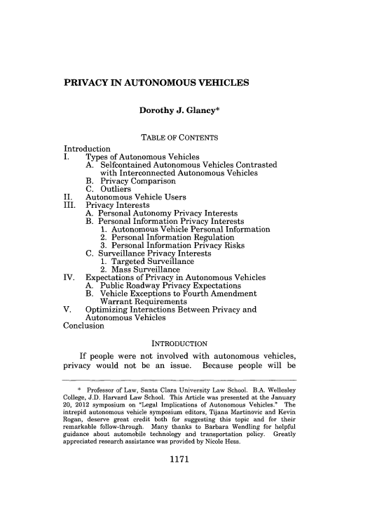 handle is hein.journals/saclr52 and id is 1227 raw text is: PRIVACY IN AUTONOMOUS VEHICLES

Dorothy J. Glancy*
TABLE OF CONTENTS
Introduction
I.    Types of Autonomous Vehicles
A. Selfcontained Autonomous Vehicles Contrasted
with Interconnected Autonomous Vehicles
B. Privacy Comparison
C. Outliers
II.   Autonomous Vehicle Users
III.  Privacy Interests
A. Personal Autonomy Privacy Interests
B. Personal Information Privacy Interests
1. Autonomous Vehicle Personal Information
2. Personal Information Regulation
3. Personal Information Privacy Risks
C. Surveillance Privacy Interests
1. Targeted Surveillance
2. Mass Surveillance
IV.   Expectations of Privacy in Autonomous Vehicles
A. Public Roadway Privacy Expectations
B. Vehicle Exceptions to Fourth Amendment
Warrant Requirements
V.    Optimizing Interactions Between Privacy and
Autonomous Vehicles
Conclusion
INTRODUCTION
If people were not involved with autonomous vehicles,
privacy would not be an issue.         Because people will be
* Professor of Law, Santa Clara University Law School. B.A. Wellesley
College, J.D. Harvard Law School. This Article was presented at the January
20, 2012 symposium on Legal Implications of Autonomous Vehicles. The
intrepid autonomous vehicle symposium editors, Tijana Martinovic and Kevin
Rogan, deserve great credit both for suggesting this topic and for their
remarkable follow-through. Many thanks to Barbara Wendling for helpful
guidance about automobile technology and transportation policy. Greatly
appreciated research assistance was provided by Nicole Hess.

1171



