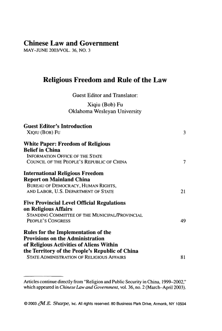 handle is hein.journals/chinelgo36 and id is 215 raw text is: 





Chinese   Law   and  Government
MAY-JUNE  2003/VOL. 36, NO. 3




       Religious   Freedom and Rule of the Law

                   Guest Editor and Translator:
                        Xiqiu (Bob) Fu
                 Oklahoma  Wesleyan University

Guest Editor's Introduction
XIQIU (BOB) Fu                                               3

White Paper: Freedom  of Religious
Belief in China
INFORMATION  OFFICE OF THE STATE
COUNCIL  OF THE PEOPLE'S REPUBLIC OF CHINA                   7

International Religious Freedom
Report on Mainland  China
BUREAU  OF DEMOCRACY, HUMAN  RIGHTS,
AND  LABOR, U.S. DEPARTMENT OF STATE                        21

Five Provincial Level Official Regulations
on Religious Affairs
STANDING  COMMITTEE OF THE MUNICIPAL/PROVINCIAL
PEOPLE'S CONGRESS                                           49

Rules for the Implementation of the
Provisions on the Administration
of Religious Activities of Aliens Within
the Territory of the People's Republic of China
STATE ADMINISTRATION OF RELIGIOUS AFFAIRS                   81



Articles continue directly from Religion and Public Security in China, 1999-2002,
which appeared in Chinese Law and Government, vol. 36, no. 2 (March-April 2003).


@ 2003 cJI.E. Sharpe, INC. All rights reserved. 80 Business Park Drive, Armonk, NY 10504


