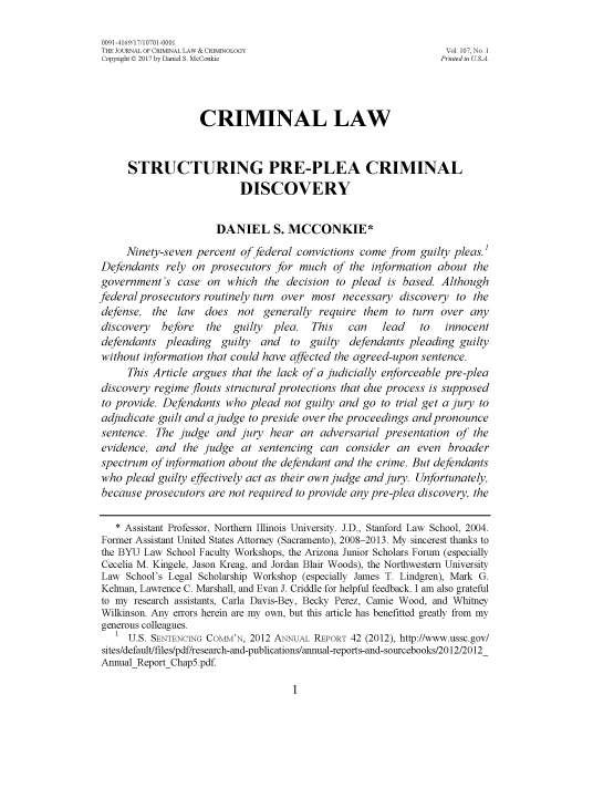 handle is hein.journals/jclc107 and id is 9 raw text is: 

0091-4169/17/10701-0001
THE JOURNAL OF CRIMINAL LAW & CRIMINOLOGY                         Vol. 107, No. 1
Copyright C 2017 by Daniel S. McConkie                           Printed in US.A.




                   CRIMINAL LAW


      STRUCTURING PRE-PLEA CRIMINAL
                           DISCOVERY


                      DANIEL S. MCCONKIE*
     Ninety-seven percent  of federal convictions come from  guilty pleas.'
Defendants   rely on prosecutors  for much   of the information about  the
government's   case  on which   the decision to plead  is based. Although
federal prosecutors routinely turn over most  necessary  discovery  to the
defense,  the  law  does  not  generally  require them  to  turn over  any
discovery   before  the   guilty plea.  This   can    lead   to   innocent
defendants   pleading  guilty  and  to  guilty  defendants pleading  guilty
without information  that could have affected the agreed-upon sentence.
     This Article argues that the lack of a judicially enforceable pre-plea
discovery regime flouts structural protections that due process is supposed
to provide. Defendants  who  plead not guilty and go  to trial get a jury to
adjudicate guilt and a judge to preside over the proceedings and pronounce
sentence.  The judge  and  jury  hear an  adversarial presentation  of the
evidence,  and  the judge  at sentencing  can  consider  an  even broader
spectrum  of information about the defendant and the crime. But defendants
who  plead guilty effectively act as their own judge and jury. Unfortunately,
because  prosecutors are not required to provide any pre-plea discovery, the

   * Assistant Professor, Northern Illinois University. J.D., Stanford Law School, 2004.
Former Assistant United States Attorney (Sacramento), 2008-2013. My sincerest thanks to
the BYU  Law School Faculty Workshops, the Arizona Junior Scholars Forum (especially
Cecelia M. Kingele, Jason Kreag, and Jordan Blair Woods), the Northwestern University
Law  School's Legal Scholarship Workshop (especially James T. Lindgren), Mark G.
Kelman, Lawrence C. Marshall, and Evan J. Criddle for helpful feedback. I am also grateful
to my  research assistants, Carla Davis-Bey, Becky Perez, Camie Wood, and Whitney
Wilkinson. Any errors herein are my own, but this article has benefitted greatly from my
generous colleagues.
   1  U.S. SENTENCING COMM'N, 2012 ANNUAL REPORT 42 (2012), http://www.ussc.gov/
 sites/default/files/pdf/research-and-publications/annual-reports-and-sourcebooks/2012/2012
 AnnualReport Chap5.pdf


1


