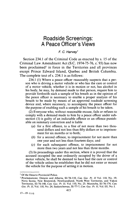handle is hein.journals/clwqrty19 and id is 431 raw text is: Roadside Screenings:
A Peace Officer's Views
F. C. Harvey*
Section 234.1 of the Criminal Code as enacted by s. 15 of the
Criminal Law Amendment Act (S.C. 1974-75-76, c. 93) has now
been proclaimed' in force in the Territories and all provinces
except Prince Edward Island, Quebec and British Columbia.
The complete text of s. 234.1 is as follows:
234.1 (1) Where a peace officer reasonably suspects that a per-
son who is driving a motor vehicle or who has the care or control
of a motor vehicle, whether it is in motion or not, has alcohol in
his body, he may, by demand made to that person, require him to
provide forthwith such a sample of his breath as in the opinion of
the peace officer is necessary to enable a proper analysis of his
breath to be made by means of an approved roadside screening
device and, where necessary, to accompany the peace officer for
the purpose of enabling such a sample of his breath to be taken.
(2) Everyone who, without reasonable excuse, fails or refuses to
comply with a demand made to him by a peace officer under sub-
section (1) is guilty of an indictable offence or an offence punish-
able on summary conviction and is liable
(a) for a first offence, to a fine of not more than two thou-
sand dollars and not less than fifty dollars or to imprison-
ment for six months or to both;
(b) for a second offence, to imprisonment for not more than
one year and not less than fourteen days; and
(c) for each subsequent offence, to imprisonment for not
more than two years and not less than three months.
(3) In proceedings under this section, where it is proved that the
accused occupied the seat ordinarily occupied by the driver of a
motor vehicle, he shall be deemed to have had the care or control
of the vehicle unless he establishes that he did not enter or mount
the vehicle for the purpose of setting it in motion.
Of the Ontario Provincial Police.
Proclamations: Ontario and Alberta, S1/76-1 10, Can. Gaz. Pt. I1 Vol. I 10, No. 19;
Nova Scotia, New Brunswick, Newfoundland, North West Territories, and Yukon
Territories, SI/76-148, Can. Gaz. Pt. 11, Vol. 110, No. 23; Manitoba, SI/76-174, Can.
Gaz. Pt. II, Vol. 110, No. 24; Saskatchewan, SI/77-7, Can. Gaz. Pt. II, Vol. III, No. I.
415
17-19 C.L.Q.


