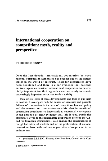 handle is hein.journals/antibull48 and id is 981 raw text is: The Antitrust Bulletin/Winter 2003

International cooperation on
competition: myth, reality and
perspective
BY FREDERIC JENNY*
Over the last decade, international cooperation between
national competition authorities has become one of the hottest
topics in the world of antitrust. Tools for cooperation have
been developed and there is clear evidence that national
antitrust agencies consider international cooperation to be cru-
cially important for their agencies and are ready to devote
increasingly important resources to this activity.
This article looks at these developments and tries to put them
in context. I investigate both the causes of successes and possible
failures of cooperation in the area of competition law and policy
and the reasons antitrust enforcers claim that international
cooperation contributes so importantly to substantial convergence
in the absence of clear evidence that this is true. Particular
attention is given to the transatlantic cooperation between the U.S.
and the European Community. I also analyze the consequences of
the globalization of markets and of the proliferation of national
competition laws on the role and organization of cooperation in the
antitrust area.
* Professor E.S.S.E.C., France; Vice President, Conseil de la Con-
currence.

© 2004 by Federal Legal Publications, Inc.


