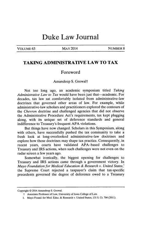 handle is hein.journals/duklr63 and id is 1661 raw text is: Duke Law Journal

VOLUME 63                MAY 2014                 NUMBER 8
TAKING ADMINISTRATIVE LAW TO TAX
Foreword
Amandeep S. Grewalt
Not too long ago, an academic symposium titled Taking
Administrative Law to Tax would have been just that-academic. For
decades, tax law sat comfortably isolated from administrative-law
doctrines that governed other areas of law. For example, while
administrative-law scholars and practitioners explored the contours of
the Chevron doctrine and challenged agencies that did not observe
the Administrative Procedure Act's requirements, tax kept plugging
along, with its unique set of deference standards and general
indifference to Treasury's frequent APA violations.
But things have now changed. Scholars in this Symposium, along
with others, have successfully pushed the tax community to take a
fresh look at long-overlooked administrative-law doctrines and
explore how those doctrines may shape tax practice. Consequently, in
recent years, courts have validated APA-based challenges to
Treasury and IRS actions, when such challenges were not even on the
radar screen a few years ago.
Somewhat ironically, the biggest opening for challenges to
Treasury and IRS actions came through a government victory. In
Mayo Foundation for Medical Education & Research v. United States,'
the Supreme Court rejected a taxpayer's claim that tax-specific
precedents governed the degree of deference owed to a Treasury
Copyright @ 2014 Amandeep S. Grewal.
t Associate Professor of Law, University of Iowa College of Law.
1. Mayo Found. for Med. Educ. & Research v. United States, 131 S. Ct. 704 (2011).


