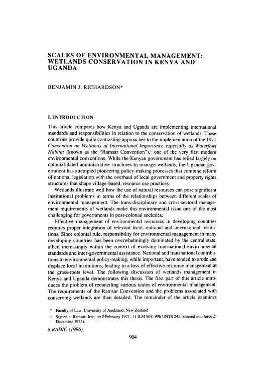 handle is hein.journals/afjincol8 and id is 920 raw text is: SCALES OF ENVIRONMENTAL MANAGEMENT:
WETLANDS CONSERVATION IN KENYA AND
UGANDA
BENJAMIN J. RICHARDSON*
I. INTRODUCTION
This article compares how Kenya and Uganda are implementing international
standards and responsibilities in relation to the conservation of wetlands. These
countries provide quite contrasting approaches to the implementation of the 1971
Convention on Wetlands of International Importance especially as Waterfowl
Habitat (known as the Ramsar Convention),' one of the very first modem
environmental conventions. While the Kenyan government has relied largely on
colonial-dated administrative structures to manage wetlands, the Ugandan gov-
ernment has attempted pioneering policy-making processes that combine reform
of national legislation with the overhaul of local government and property rights
structures that shape village-based, resource use practices.
Wetlands illustrate well how the use of natural resources can pose significant
institutional problems in terms of the relationships between different scales of
environmental management. The trans-disciplinary and cross-sectoral manage-
ment requirements of wetlands make this environmental issue one of the most
challenging for governments in post-colonial societies.
Effective management of environmental resources in developing countries
requires proper integration of relevant local, national and international institu-
tions. Since colonial rule, responsibility for environmental management in many
developing countries has been overwhelmingly dominated by the central state,
albeit increasingly within the context of evolving transnational environmental
standards and inter-governmental assistance. National and transnational contribu-
tions to environmental policy-making, while important, have tended to erode and
displace local institutions, leading to a loss of effective resource management at
the grass-roots level. The following discussion of wetlands management in
Kenya and Uganda demonstrates this thesis. The first part of this article intro-
duces the problem of reconciling various scales of environmental management.
The requirements of the Ramsar Convention and the problems associated with
conserving wetlands are then detailed. The remainder of the article examines
* Faculty of Law, University of Auckland, New Zealand
I Signed at Ramsar, Iran, on 2 February 1971; 11 ILM 969; 996 UNTS 245 (entered into force 21
December 1975).
8 RADIC (1996)


