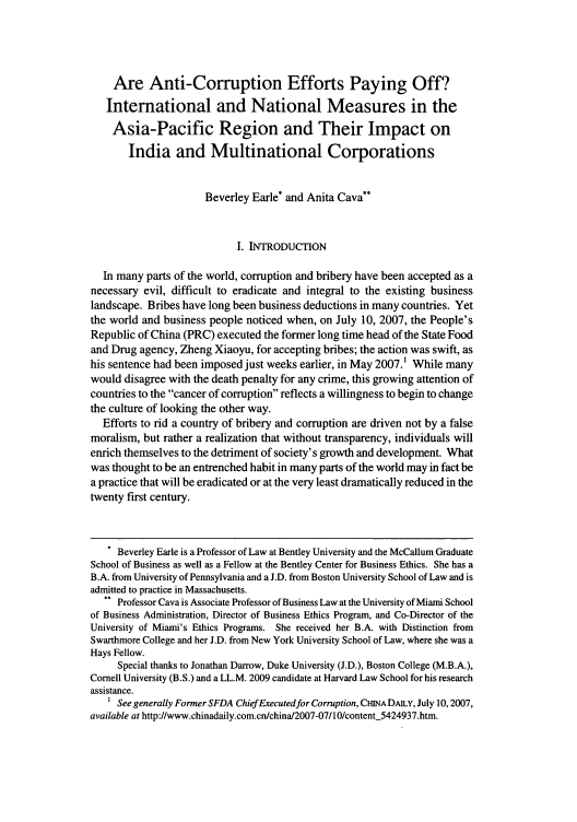 handle is hein.journals/uhawlr31 and id is 61 raw text is: 




    Are Anti-Corruption Efforts Paying Off?
    International and National Measures in the
    Asia-Pacific Region and Their Impact on
       India and Multinational Corporations


                      Beverley Earle* and Anita Cava**


                            I. INTRODUCTION

  In many parts of the world, corruption and bribery have been accepted as a
necessary evil, difficult to eradicate and integral to the existing business
landscape. Bribes have long been business deductions in many countries. Yet
the world and business people noticed when, on July 10, 2007, the People's
Republic of China (PRC) executed the former long time head of the State Food
and Drug agency, Zheng Xiaoyu, for accepting bribes; the action was swift, as
his sentence had been imposed just weeks earlier, in May 2007.1 While many
would disagree with the death penalty for any crime, this growing attention of
countries to the cancer of corruption reflects a willingness to begin to change
the culture of looking the other way.
  Efforts to rid a country of bribery and corruption are driven not by a false
moralism, but rather a realization that without transparency, individuals will
enrich themselves to the detriment of society's growth and development. What
was thought to be an entrenched habit in many parts of the world may in fact be
a practice that will be eradicated or at the very least dramatically reduced in the
twenty first century.


   * Beverley Earle is a Professor of Law at Bentley University and the McCallum Graduate
School of Business as well as a Fellow at the Bentley Center for Business Ethics. She has a
B.A. from University of Pennsylvania and a J.D. from Boston University School of Law and is
admitted to practice in Massachusetts.
   ** Professor Cava is Associate Professor of Business Law at the University of Miami School
of Business Administration, Director of Business Ethics Program, and Co-Director of the
University of Miami's Ethics Programs. She received her B.A. with Distinction from
Swarthmore College and her J.D. from New York University School of Law, where she was a
Hays Fellow.
     Special thanks to Jonathan Darrow, Duke University (J.D.), Boston College (M.B.A.),
Cornell University (B.S.) and a LL.M. 2009 candidate at Harvard Law School for his research
assistance.
   1 See generally Former SFDA ChiefExecutedfor Corruption, CHNA DAILY, July 10, 2007,
available at http://www.chinadaily.com.cn/china/2007-07/10/content_5424937.htm.


