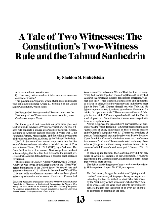 handle is hein.journals/laba36 and id is 217 raw text is: A Tale of Two Witnesses: The
Constitution's Two-Witness
Rule and the Talmud Sanhedrin
by Sheldon M. Finkelstein

A: It takes at least two witnesses.
Q: How many witnesses does it take to convict someone
accused of treason?
This question on Jeopardy! would stump most contestants
who could not remember Article III, Section 3 of the United
States Constitution, which states:
No Person shall be convicted of Treason unless on the
Testimony of two Witnesses to the same overt Act, or on
Confession in open Court.
But the origin of that constitutional provision goes way
back in time, to the dawn of Western civilization. The two-wit-
ness rule connects a strange assortment of historical figures,
including an American accused of spying in World War II, the
Founding Fathers, Montesquieu, and the judicial procedures
of the ancient Israelites, explained in the Talmud Sanhedrin.
The U.S. Supreme Court delved only partly into the his-
tory of the two-witness rule when it decided the case of Cra-
mer v. United States, 325 U.S. 1 (1945), by a 5-4 vote. The
Court held in favor of an accused Nazi sympathizer, without
acknowledging that Israelites first developed the judicial pro-
cedure that saved the defendant from a possible death sentence
for treason.
The defendant in Cramer, Anthony Cramer, was a German-
American who served in the Kaiser's army in the Great War
before immigrating to the United States. He settled here and
eventually became a U.S. citizen. In the middle of World War
H, he met with two German saboteurs who had been placed
ashore by submarine under cover of darkness. Cramer had
Sheldon M. Finkelstein practices law at Podvey Meanor Catenacci Hildner
Cocoziello & Chattman, a Professional Corporation, in Newark, New
Jersey. He also serves on the Council of the ABA Section of Litigation.
He wishes to acknowledge the research assistance of Damian Conforti of
Podvey Meanor in the preparation of this article.
LITIGATION Summer 2010

known one of the saboteurs, Werner Thiel, back in Germany.
They had worked together, roomed together, and jointly had
ventured in a small and luckless delicatessen enterprise. Cra-
mer also knew Thiel's fiancee, Norma Kopp and, apparently
as a favor to Thiel, offered to write her and invite her to meet
Thiel in New York. Cramer himself met with Thiel and his
fellow saboteur at two locations in midtown Manhattan for
drinks, to tipple and trifle. There was no evidence of who
paid for the drinks. Cramer agreed to hold cash for Thiel in
a safe deposit box. Soon thereafter, Cramer was charged with
treason, a capital offense.
Norma Kopp was the prosecution's star witness. Her testi-
mony was the most damaging to Cramer because it included
admissions of guilty knowledge of Thiel's hostile mission
and of Cramer's sympathy with it. Cramer was convicted of
treason, for aiding and abetting the saboteurs. But the Supreme
Court found that Cramer's admissions were not confessions
in open court and were the uncorroborated testimony of one
witness [Kopp] not without strong emotional interest in the
drama of which Cramer's trial was a part. Cramer, 325 U.S.
at 4.
In reaching its decision, the Court majority did not rely
solely on Article III, Section 3 of the Constitution. It reviewed
records from the Constitutional Convention and other sources
that were far more ancient.
The debate on the language of that constitutional provision
in Philadelphia on August 20, 1787, was sparse:
Mr. Dickenson, thought the addition of giving aid &
comfort unnecessary & improper; being too vague and
extending too far. He wished to know what was meant
by the testimony of two witnesses, whether they were
to be witnesses to the same overt act or to different overt
acts. He thought also that proof of an overt-act ought to
be expressed as essential in the case.

Volume 36 Number 4


