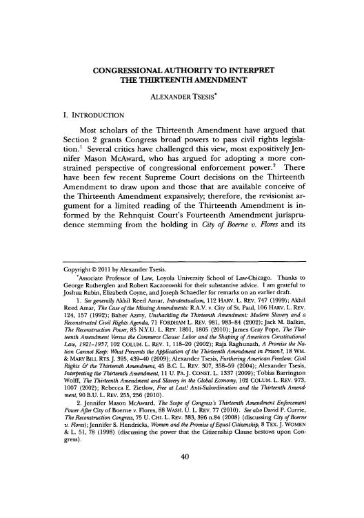handle is hein.journals/mllr71 and id is 42 raw text is: CONGRESSIONAL AUTHORITY TO INTERPRET
THE THIRTEENTH AMENDMENT
ALEXANDER TSESIS*
I. INTRODUCTION
Most scholars of the Thirteenth Amendment have argued that
Section 2 grants Congress broad powers to pass civil rights legisla-
tion.' Several critics have challenged this view, most expositivelyjen-
nifer Mason McAward, who has argued for adopting a more con-
strained perspective of congressional enforcement power.2 There
have been few recent Supreme Court decisions on the Thirteenth
Amendment to draw upon and those that are available conceive of
the Thirteenth Amendment expansively; therefore, the revisionist ar-
gument for a limited reading of the Thirteenth Amendment is in-
formed by the Rehnquist Court's Fourteenth Amendment jurispru-
dence stemming from the holding in City of Boerne v. Flores and its
Copyright @ 2011 by Alexander Tsesis.
'Associate Professor of Law, Loyola University School of Law-Chicago. Thanks to
George Rutherglen and Robert Kaczorowski for their substantive advice. I am grateful to
Joshua Rubin, Elizabeth Coyne, andJoseph Schaedler for remarks on an earlier draft.
1. See generally Akhil Reed Amar, Intratextualism, 112 HARV. L. REV. 747 (1999); Akhil
Reed Amar, The Case of the Missing Amendments: R.A.V. v. City of St. Paul, 106 HARV. L. REV.
124, 157 (1992); Baher Azmy, Unshackling the Thirteenth Amendment: Modern Slavery and a
Reconstructed Civil Rights Agenda, 71 FORDHAM L. REV. 981, 983-84 (2002); Jack M. Balkin,
The Reconstruction Power, 85 N.Y.U. L. REV. 1801, 1805 (2010); James Gray Pope, The Thir-
teenth Amendment Versus the Commerce Clause: Labor and the Shaping of American Constitutional
Law, 1921-1957, 102 COLUM. L. REv. 1, 118-20 (2002); Raja Raghunath, A Promise the Na-
tion Cannot Keep: What Prevents the Application of the Thirteenth Amendment in Prison?, 18 WM.
& MARY BILL RTs.J. 395, 439-40 (2009); Alexander Tsesis, Furthering American Freedom: Civil
Rights & the Thirteenth Amendment, 45 B.C. L. REV. 307, 358-59 (2004); Alexander Tsesis,
Interpreting the Thirteenth Amendment, 11 U. PA.J. CONST. L. 1337 (2009); Tobias Barrington
Wolff, The Thirteenth Amendment and Slavery in the Global Economy, 102 COLUM. L. REV. 973,
1007 (2002); Rebecca E. Zietlow, Free at Last! Anti-Subordination and the Thirteenth Amend-
ment, 90 B.U. L. REV. 255, 256 (2010).
2. Jennifer Mason McAward, The Scope of Congress's Thirteenth Amendment Enforcement
Power After City of Boerne v. Flores, 88 WASH. U. L. REv. 77 (2010). See also David P. Currie,
The Reconstruction Congress, 75 U. CHI. L. REv. 383, 396 n.84 (2008) (discussing City ofBoerne
v. 17ores); Jennifer S. Hendricks, Women and the Promise ofEqual Citizenship, 8 TEX.J. WOMEN
& L. 51, 78 (1998) (discussing the power that the Citizenship Clause bestows upon Con-
gress).

40


