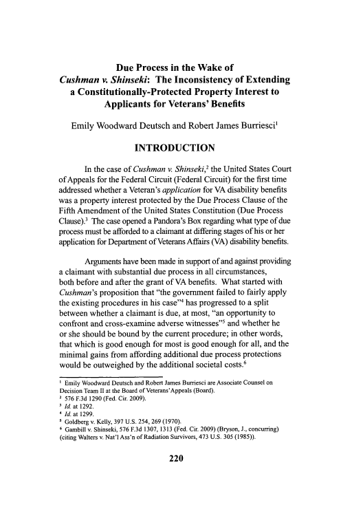 handle is hein.journals/veter3 and id is 224 raw text is: Due Process in the Wake of
Cushman v. Shinseki: The Inconsistency of Extending
a Constitutionally-Protected Property Interest to
Applicants for Veterans' Benefits
Emily Woodward Deutsch and Robert James Burriesci'
INTRODUCTION
In the case of Cushman v. Shinseki,2 the United States Court
of Appeals for the Federal Circuit (Federal Circuit) for the first time
addressed whether a Veteran's application for VA disability benefits
was a property interest protected by the Due Process Clause of the
Fifth Amendment of the United States Constitution (Due Process
Clause).3 The case opened a Pandora's Box regarding what type of due
process must be afforded to a claimant at differing stages of his or her
application for Department of Veterans Affairs (VA) disability benefits.
Arguments have been made in support of and against providing
a claimant with substantial due process in all circumstances,
both before and after the grant of VA benefits. What started with
Cushman's proposition that the government failed to fairly apply
the existing procedures in his case4 has progressed to a split
between whether a claimant is due, at most, an opportunity to
confront and cross-examine adverse witnesses' and whether he
or she should be bound by the current procedure; in other words,
that which is good enough for most is good enough for all, and the
minimal gains from affording additional due process protections
would be outweighed by the additional societal costs.'
' Emily Woodward Deutsch and Robert James Burriesci are Associate Counsel on
Decision Team II at the Board of Veterans'Appeals (Board).
2 576 F.3d 1290 (Fed. Cir. 2009).
Id. at 1292.
Id. at 1299.
Goldberg v. Kelly, 397 U.S. 254, 269 (1970).
6 Gambill v. Shinseki, 576 F.3d 1307, 1313 (Fed. Cir. 2009) (Bryson, J., concurring)
(citing Walters v. Nat'l Ass'n of Radiation Survivors, 473 U.S. 305 (1985)).

220


