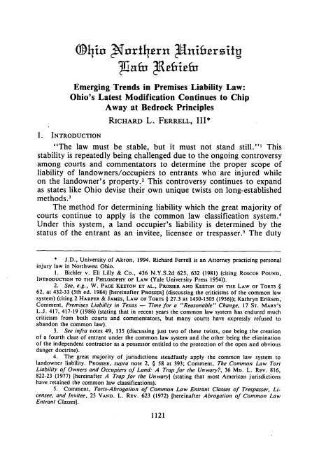 handle is hein.journals/onulr21 and id is 1131 raw text is: q'ji0 N'orthern P1niersibg
Emerging Trends in Premises Liability Law:
Ohio's Latest Modification Continues to Chip
Away at Bedrock Principles
RICHARD L. FERRELL, III*
I. INTRODUCTION
The law must be stable, but it must not stand still.' This
stability is repeatedly being challenged due to the ongoing controversy
among courts and commentators to determine the proper scope of
liability of landowners/occupiers to entrants who are injured while
on the landowner's property.2 This controversy continues to expand
as states like Ohio devise their own unique twists on long-established
methods.'
The method for determining liability which the great majority of
courts continue to apply is the common law              classification system.4
Under this system, a land occupier's liability is determined by the
status of the entrant as an invitee, licensee or trespasser.5 The duty
*  J.D., University of Akron, 1994. Richard Ferrell is an Attorney practicing personal
injury law in Northwest Ohio.
1. Bichler v. Eli Lilly & Co., 436 N.Y.S.2d 625, 632 (1981) (citing RoscoE POUND,
INTRODUCTION TO THE PHILOSOPHY OF LAW (Yale University Press 1954)).
2. See, e.g., W. PAGE KEETON ET AL., PROSSER AND KEETON ON THE LAW OF TORTS §
62, at 432-33 (5th ed. 1984) [hereinafter PROSSER] (discussing the criticisms of the common law
system) (citing 2 HARPER & JAMES, LAW OF TORTS § 27.3 at 1430-1505 (1956)); Kathryn Eriksen,
Comment, Premises Liability in Texas - Time for a Reasonable Change, 17 ST. MARY'S
L.J. 417, 417-19 (1986) (stating that in recent years the common law system has endured much
criticism from both courts and commentators, but many courts have expressly refused to
abandon the common law).
3. See infra notes 49, 135 (discussing just two of these twists, one being the creation
of a fourth class of entrant under the common law system and the other being the elimination
of the independent contractor as a possessor entitled to the protection of the open and obvious
danger doctrine).
4. The great majority of jurisdictions steadfastly apply the common law system to
landowner liability. PROSSER, supra note 2, § 58 at 393; Comment, The Common Law Tort
Liability of Owners and Occupiers of Land: A Trap for the Unwary?, 36 MD. L. REV. 816,
822-23 (1977) [hereinafter A Trap for the Unwary] (stating that most American jurisdictions
have retained the common law classifications).
5. Comment, Torts-Abrogation of Common Law Entrant Classes of Trespasser, Li-
censee, and Invitee, 25 VAND. L. REV. 623 (1972) [hereinafter Abrogation of Common Law
Entrant Classes].

1121


