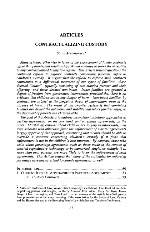 handle is hein.journals/flr83 and id is 75 raw text is: 







ARTICLES


             CONTRACTUALIZING CUSTODY

                           Sarah Abramowicz *

   Many scholars otherwise in favor of the enforcement offamily contracts
agree that parent-child relationships should continue to prove the exception
to any contractualized family law regime. This Article instead questions the
continued refusal to enforce contracts concerning parental rights to
children's custody. It argues that the refusal to enforce such contracts
contributes to a differential treatment of two types of families: those
deemed intact--typically consisting of two married parents and their
offspring-and those deemed non-intact. Intact families are granted a
degree offreedom from government intervention, provided that there is no
evidence that children are in any danger of harm. Non-intact families, by
contrast, are subject to the perpetual threat of intervention, even in the
absence of harm. The result of this two-tier system is that non-intact
families are denied the autonomy and stability that intact families enjoy, to
the detriment ofparents and children alike.
   The goal of this Article is to address inconsistent scholarly approaches to
custody agreements, on the one hand, and parentage agreements, on the
other. Marital agreements about children are largely unenforceable, and
even scholars who otherwise favor the enforcement of marital agreements
largely approve of this approach, concurring that a court should be able to
override a contract concerning children's custody if it finds that
enforcement is not in the children's best interests. By contrast, those who
write about parentage agreements, such as those made in the context of
assisted reproductive technology or by unmarried, single, or multiple (i.e.,
more than two) parents, are more likely to favor the enforcement of such
agreements. This Article argues that many of the rationales for enforcing
parentage agreements extend to custody agreements as well.

INTRODUCTION   ........................................................................................  69
I. CURRENT JUDICIAL APPROACHES TO PARENTAL AGREEMENTS ........... 73
       A.  Custody Contracts ................................................................  73

 * Associate Professor of Law, Wayne State University Law School. I am thankful, for their
 helpful suggestions and insights, to Kerry Abrams, Erez Aloni, Mary Pat Byrn, James
 Dwyer, Clare Huntington, and Chris Lund. Earlier versions of the Article benefited greatly
 from presentations at the annual meeting of the Association for the Study of Law, Culture
 and the Humanities and at the Emerging Family Law Scholars and Teachers Conference.


